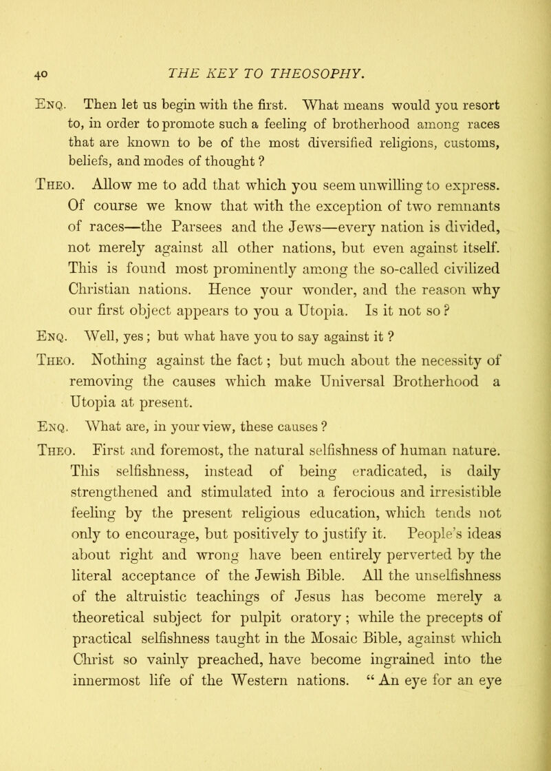 Enq. Then let ns begin with the first. What means would yon resort to, in order to promote such a feeling of brotherhood among races that are known to be of the most diversified religions, customs, beliefs, and modes of thought ? Theo. Allow me to add that which you seem unwilling to express. Of course we know that with the exception of two remnants of races—the Par sees and the JewTs—every nation is divided, not merely against all other nations, but even against itself. This is found most prominently among the so-called civilized Christian nations. Hence your wonder, and the reason why our first object appears to you a Utopia. Is it not so P Enq. Well, yes ; but what have you to say against it ? Theo. Nothing against the fact; but much about the necessity of removing the causes which make Universal Brotherhood a Utopia at present. Enq. What are, in your view, these causes ? Theo. First and foremost, the natural selfishness of human nature. This selfishness, instead of being eradicated, is daily strengthened and stimulated into a ferocious and irresistible feeling by the present religious education, which tends not only to encourage, but positively to justify it. People’s ideas about right and wrong have been entirely perverted by the literal acceptance of the Jewish Bible. All the unselfishness of the altruistic teachings of Jesus has become merely a theoretical subject for pulpit oratory ; while the precepts of practical selfishness taught in the Mosaic Bible, against which Christ so vainly preached, have become ingrained into the innermost life of the Western nations. “ An eye for an eye