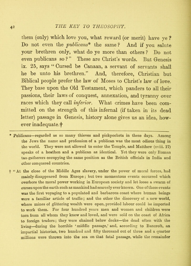 them (only) which love you, what reward (or merit) have ye ? Do not even the publicans* the same P And if you salute your brethren only, what do ye more than others P Do not even publicans so ? ” These are Christ’s words. But Genesis ix. 25, says “ Cursed be Canaan, a servant of servants shall he be unto his brethren.” And, therefore, Christian but Biblical people prefer the law of Moses to Christ’s law of love. They base upon the Old Testament, which panders to all their passions, their laws of conquest, annexation, and tyranny over races which they call inferior. What crimes have been com- mitted on the strength of this infernal (if taken in its dead letter) passage in Genesis, history alone gives us an idea, how- ever inadequate.f * Publicans—regarded as so many thieves and pickpockets in these days. Among the Jews the name and profession of a publican was the most odious thing in the world. They were not allowed to enter the Temple, and Matthew (xviii. 17) speaks of a heathen and a publican as identical. Yet they were only Boman tax-gatherers occupying the same position as the British officials in India and other conquered countries. f “ At the close of the Middle Ages slavery, under the power of moral forces, had mainly disappeared from Europe ; but two momentous events occurred which overbore the moral power working in European society and let loose a swarm of curses upon the earth such as mankind had scarcely ever known. One of these events was the first voyaging to a populated and barbarous coast where human beings were a familiar article of traffic; and the other the discovery of a new world, where mines of glittering wealth were open, provided labour could be imported to work them. For four hundred years men and women and children were torn from all whom they knew and loved, and were sold on the coast of Africa to foreign traders; they were chained below decks—the dead often with the living—during the horrible ‘ middle passage,’ and, according to Bancroft, an impartial historian, two hundred and fifty thousand out of three and a quarter millions were thrown into the sea on that fatal passage, while the remainder