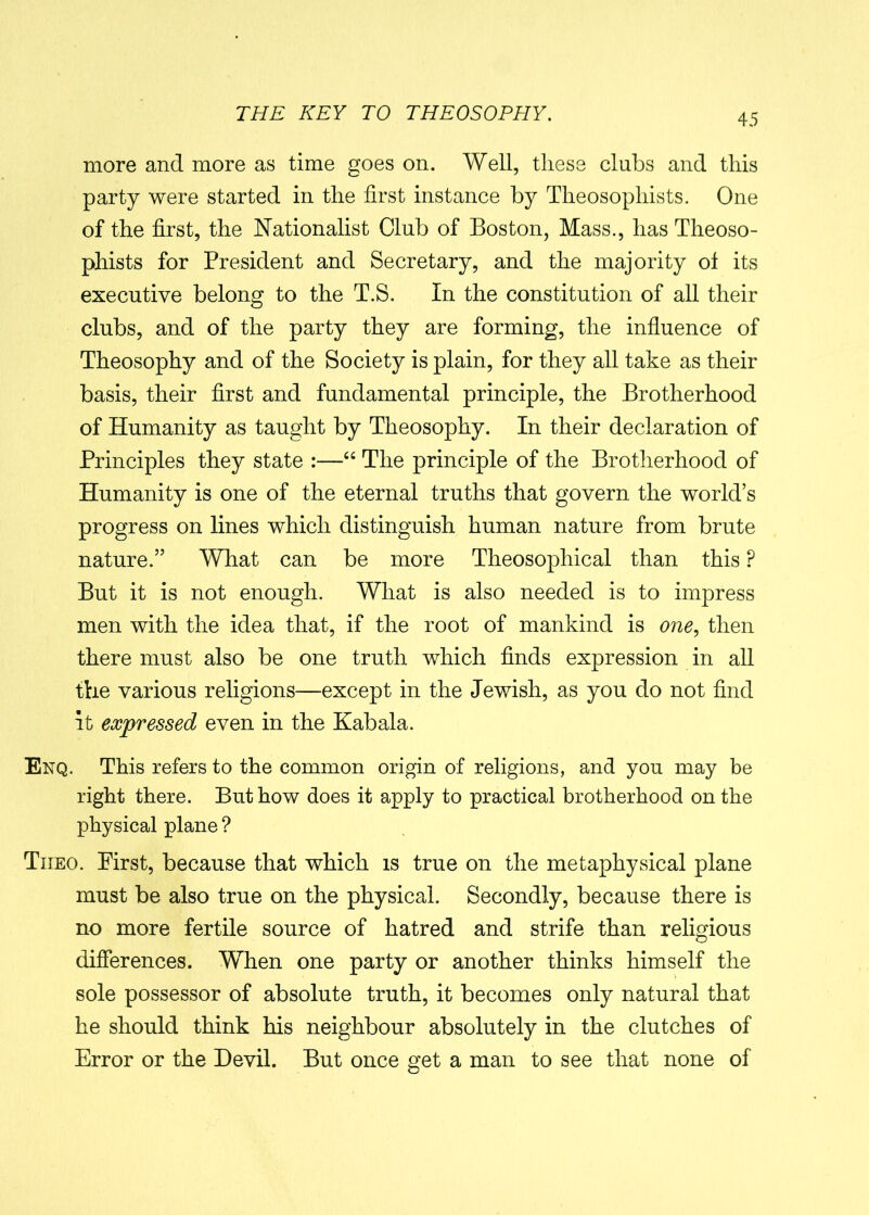 more and more as time goes on. Well, these clubs and this party were started in the first instance by Theosophists. One of the first, the Nationalist Club of Boston, Mass., has Theoso- phists for President and Secretary, and the majority ol its executive belong to the T.S. In the constitution of all their clubs, and of the party they are forming, the influence of Theosophy and of the Society is plain, for they all take as their basis, their first and fundamental principle, the Brotherhood of Humanity as taught by Theosophy. In their declaration of Principles they state :—“ The principle of the Brotherhood of Humanity is one of the eternal truths that govern the world’s progress on lines which distinguish human nature from brute nature.” What can be more Theosophical than this P But it is not enough. What is also needed is to impress men with the idea that, if the root of mankind is one, then there must also be one truth which finds expression in all the various religions—except in the Jewish, as you do not find It expressed even in the Kabala. Enq. This refers to the common origin of religions, and you may be right there. But how does it apply to practical brotherhood on the physical plane ? Tiieo. First, because that which is true on the metaphysical plane must be also true on the physical. Secondly, because there is no more fertile source of hatred and strife than religious differences. When one party or another thinks himself the sole possessor of absolute truth, it becomes only natural that he should think his neighbour absolutely in the clutches of Error or the Devil. But once get a man to see that none of