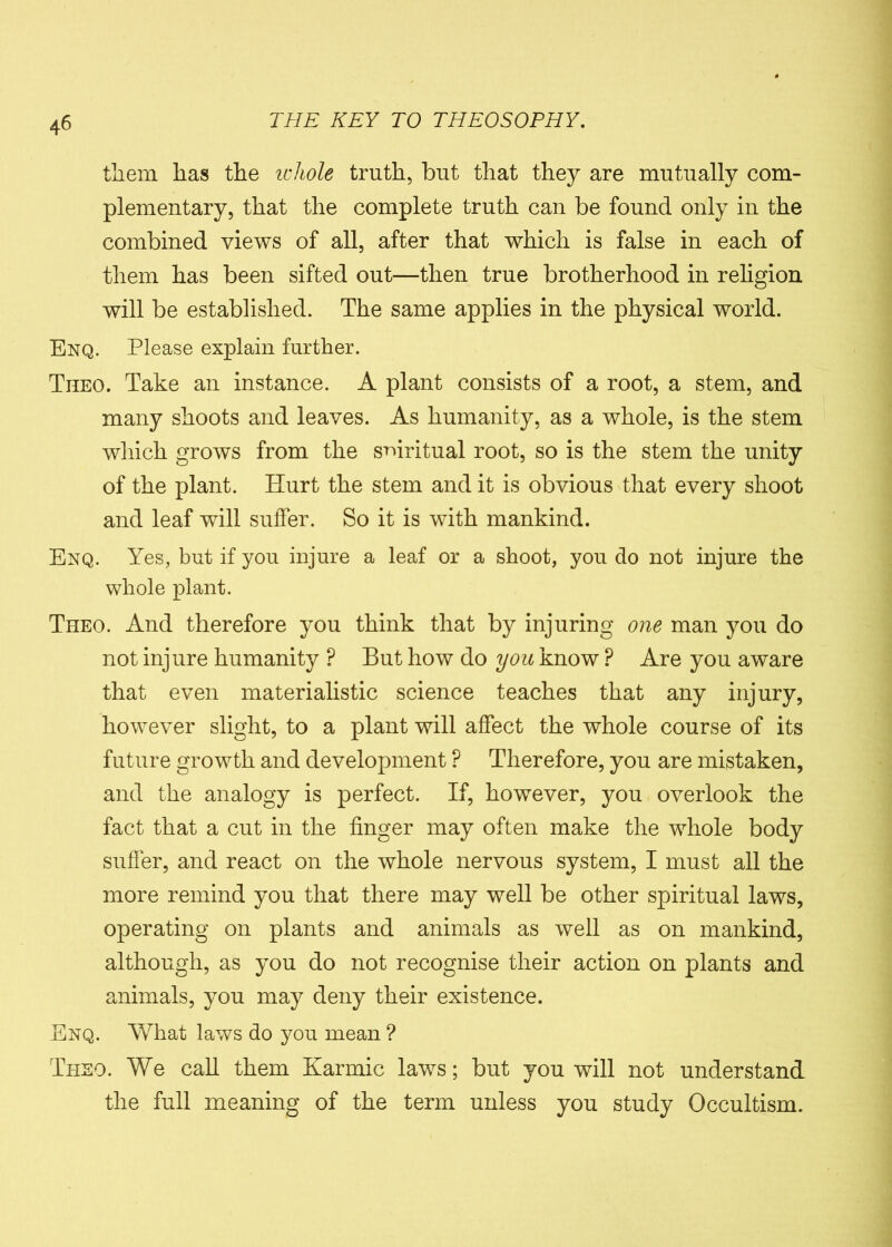 them has the whole truth, but that they are mutually com- plementary, that the complete truth can be found only in the combined views of all, after that which is false in each of them has been sifted out—then true brotherhood in religion will be established. The same applies in the physical world. Enq. Please explain further. Theo. Take an instance. A plant consists of a root, a stem, and many shoots and leaves. As humanity, as a whole, is the stem which grows from the spiritual root, so is the stem the unity of the plant. Hurt the stem and it is obvious that every shoot and leaf will suffer. So it is with mankind. Enq. Yes, but if you injure a leaf or a shoot, you do not injure the whole plant. Theo. And therefore you think that by injuring one man you do not injure humanity ? But how do you know P Are you aware that even materialistic science teaches that any injury, however slight, to a plant will affect the whole course of its future growth and development ? Therefore, you are mistaken, and the analogy is perfect. If, however, you overlook the fact that a cut in the finger may often make the whole body suffer, and react on the whole nervous system, I must all the more remind you that there may well be other spiritual laws, operating on plants and animals as well as on mankind, although, as you do not recognise their action on plants and animals, you may deny their existence. Enq. What laws do you mean ? Theo. We call them Karmic laws; but you will not understand the full meaning of the term unless you study Occultism.