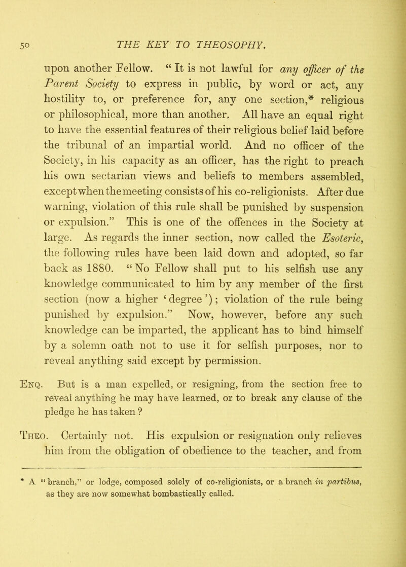 upon another Fellow. “ It is not lawful for any officer of the Parent Society to express in public, by word or act, any hostility to, or preference for, any one section,* religious or philosophical, more than another. All have an equal right to have the essential features of their religious belief laid before the tribunal of an impartial world. And no officer of the Society, in his capacity as an officer, has the right to preach his own sectarian views and beliefs to members assembled, except when the meeting consists of his co-religionists. After due warning, violation of this rule shall be punished by suspension or expulsion.” This is one of the offences in the Society at large. As regards the inner section, now called the Esoteric, the following rules have been laid down and adopted, so far back as 1880. “ No Fellow shall put to his selfish use any knowledge communicated to him by any member of the first section (now a higher ‘degree’); violation of the rule being punished by expulsion.” Now, however, before any such knowledge can be imparted, the applicant has to bind himself by a solemn oath not to use it for selfish purposes, nor to reveal anything said except by permission. Enq. But is a man expelled, or resigning, from the section free to reveal anything he may have learned, or to break any clause of the pledge he has taken ? Theo. Certainly not. His expulsion or resignation only relieves him from the obligation of obedience to the teacher, and from * A “ branch,” or lodge, composed solely of co-religionists, or a branch in partibus, as they are now somewhat bombastically called.