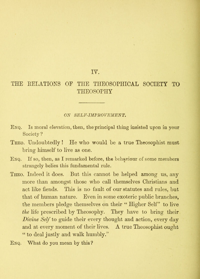 IV. THE RELATIONS OF THE THEOSOPHICAL SOCIETY TO THEOSOPHY ON SELF-IMPROVEMENT. Enq. Is moral elevation, then, the principal thing insisted upon in your Society ? Theo. Undoubtedly ! He who would be a true Theosophist must bring himself to live as one. Enq. If so, then, as I remarked before, the behaviour of some members strangely belies this fundamental rule. Theo. Indeed it does. But this cannot be helped among us, any more than amongst those who call themselves Christians and act like fiends. This is no fault of our statutes and rules, but that of human nature. Even in some exoteric public branches, the members pledge themselves on their “ Higher Self” to live the life prescribed by Theosophy. They have to bring their Divine Self to guide their every thought and action, every day and at every moment of their lives. A true Theosophist ought “ to deal justly and walk humbly.” Enq. What do you mean by this ?