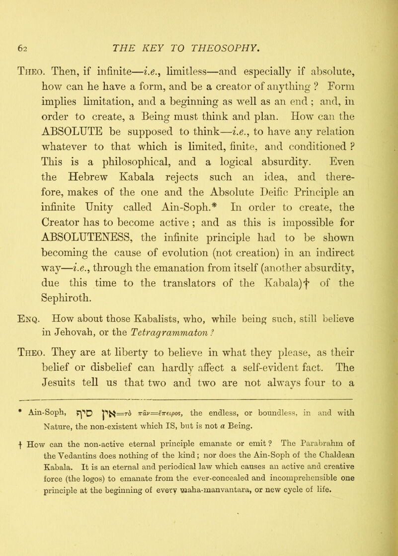 Theo. Then, if infinite—i.e., limitless—and especially if absolute, how can he have a form, and be a creator of anything ? Form implies limitation, and a beginning as well as an end ; and, in order to create, a Being must think and plan. How can the ABSOLUTE be supposed to think—i.e., to have any relation whatever to that which is limited, finite, and conditioned P This is a philosophical, and a logical absurdity. Even the Hebrew Kabala rejects such an idea, and there- fore, makes of the one and the Absolute Deific Principle an infinite Unity called Ain-Soph.* In order to create, the Creator has to become active ; and as this is impossible for ABSOLUTENESS, the infinite principle had to be shown becoming the cause of evolution (not creation) in an indirect way—i.e., through the emanation from itself (another absurdity, due this time to the translators of the Kabala) f of the Sephiroth. Enq. How about those Kabalists, who, while being such, still believe in Jehovah, or the Tetragrammaton ? Theo. They are at liberty to believe in what they please, as their belief or disbelief can hardly affect a self-evident fact. The Jesuits tell us that two and two are not always four to a * Ain-Soph, =to Tav=e7reipos, the endless, or boundless, in and with Nature, the non-existent which IS, but is not a Being. | How can the non-active eternal principle emanate or emit ? The Parabrahm of the Vedantins does nothing of the kind; nor does the Ain-Soph of the Chaldean Kabala. It is an eternal and periodical law which causes an active and creative force (the logos) to emanate from the ever-concealed and incomprehensible one principle at the beginning of every waha-manvantara, or new cycle of life.