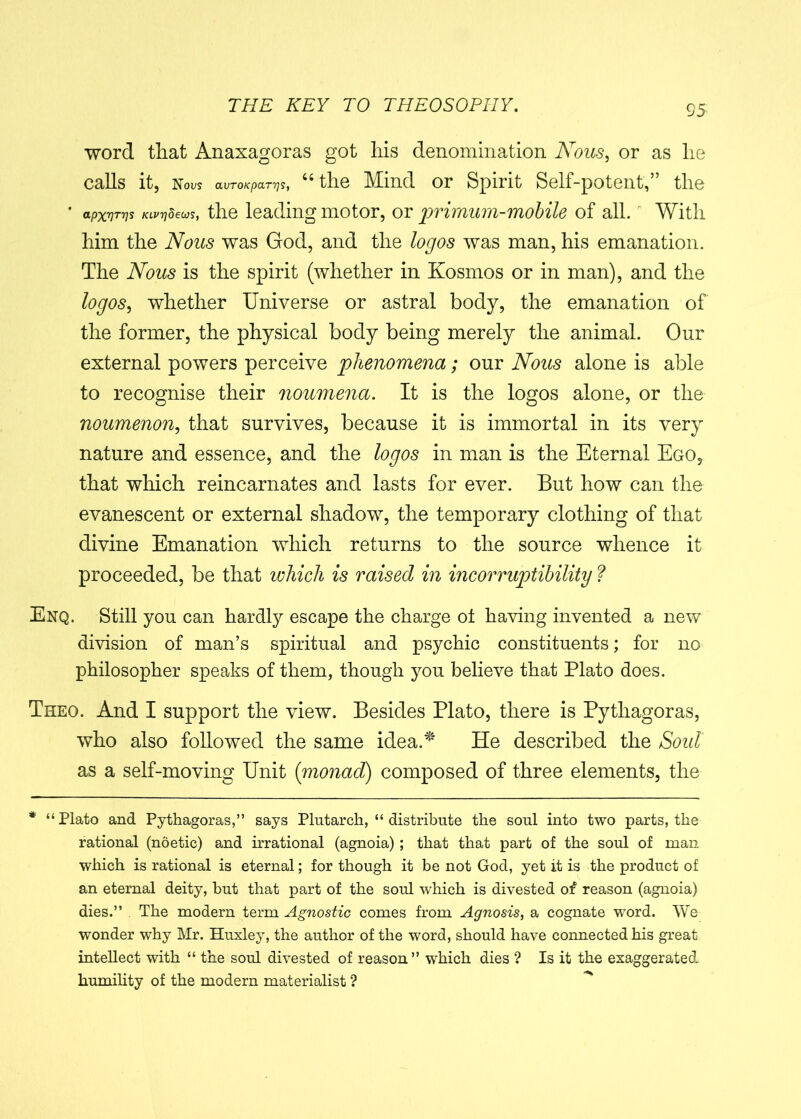 word that Anaxagoras got liis denomination Nous, or as lie calls it, Nous aVTOKpaT7]S, 64 the Mind or Spirit Self-potent,” the * apxnrvs KLvrjdeus, the leading motor, or primum-mobile of all. With him the Nous was God, and the logos was man, his emanation. The Nous is the spirit (whether in Kosmos or in man), and the logos, whether Universe or astral body, the emanation of the former, the physical body being merely the animal. Our external powers perceive phenomena; our Nous alone is able to recognise their noumena. It is the logos alone, or the noumenon, that survives, because it is immortal in its very nature and essence, and the logos in man is the Eternal Ego, that which reincarnates and lasts for ever. But how can the evanescent or external shadow, the temporary clothing of that divine Emanation which returns to the source whence it proceeded, be that which is raised in incorruptibility ? Enq. Still you can hardly escape the charge ot having invented a new division of man’s spiritual and psychic constituents; for no philosopher speaks of them, though you believe that Plato does. Theo. And I support the view. Besides Plato, there is Pythagoras, who also followed the same idea.* He described the Soul' as a self-moving Unit {monad) composed of three elements, the * “Plato and Pythagoras,” says Plutarch, “ distribute the soul into two parts, the rational (noetic) and irrational (agnoia); that that part of the soul of man which is rational is eternal; for though it be not God, yet it is the product of an eternal deity, but that part of the soul which is divested of reason (agnoia) dies.” The modern term Agnostic comes from Agnosis, a cognate word. We wonder why Mr. Huxley, the author of the word, should have connected his great intellect with “ the soul divested of reason” which dies ? Is it the exaggerated- humility of the modern materialist ?