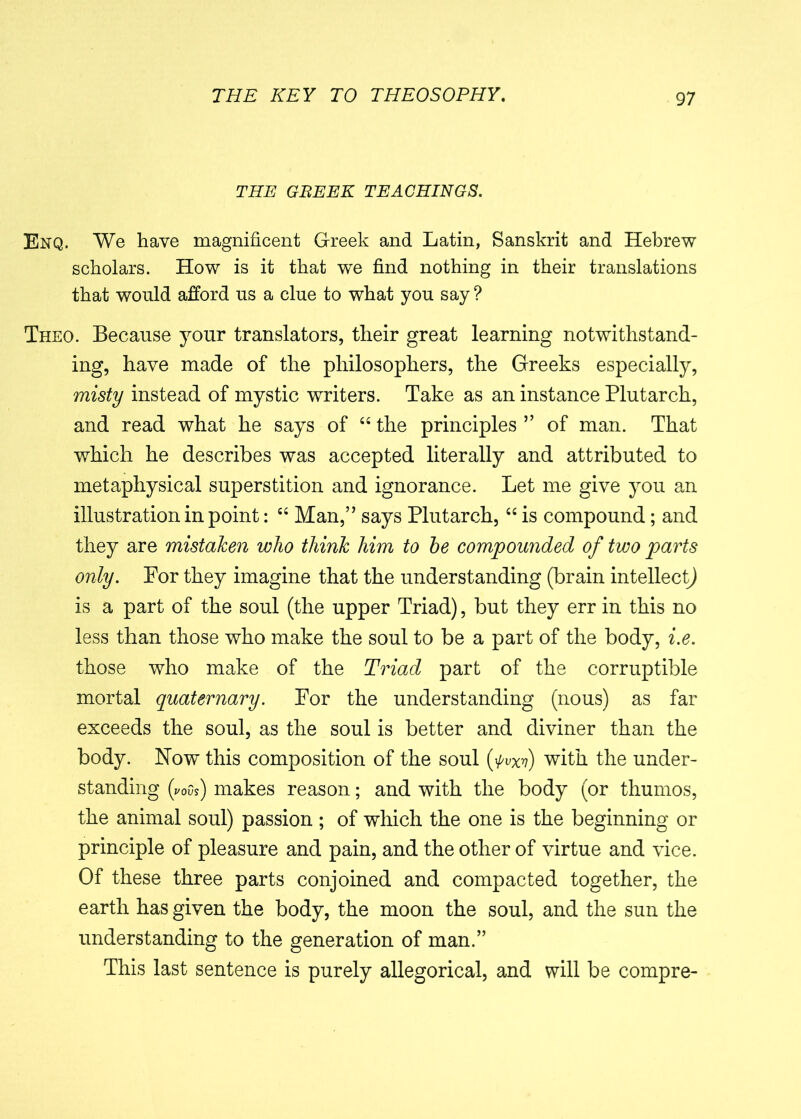 THE GREEK TEACHINGS. Enq. We have magnificent Greek and Latin, Sanskrit and Hebrew scholars. How is it that we find nothing in their translations that would afford us a clue to what you say? Theo. Because your translators, their great learning notwithstand- ing, have made of the philosophers, the Greeks especially, misty instead of mystic writers. Take as an instance Plutarch, and read what he says of 64 the principles ” of man. That which he describes was accepted literally and attributed to metaphysical superstition and ignorance. Let me give you an illustration in point: 44 Man,” says Plutarch, 44 is compound; and they are mistaken who think him to he compounded of two parts only. For they imagine that the understanding (brain intellect) is a part of the soul (the upper Triad), but they err in this no less than those who make the soul to be a part of the body, i.e. those who make of the Triad part of the corruptible mortal quaternary. For the understanding (nous) as far exceeds the soul, as the soul is better and diviner than the body. Now this composition of the soul (fvxv) with the under- standing (uovs) makes reason; and with the body (or thumos, the animal soul) passion ; of which the one is the beginning or principle of pleasure and pain, and the other of virtue and vice. Of these three parts conjoined and compacted together, the earth has given the body, the moon the soul, and the sun the understanding to the generation of man.” This last sentence is purely allegorical, and will be compre-