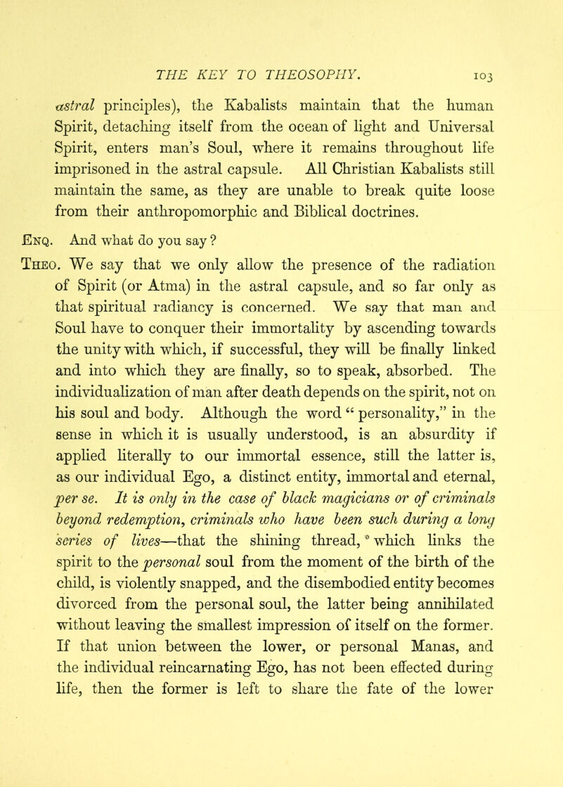 astral principles), tlie Kabalists maintain that the human Spirit, detaching itself from the ocean of light and Universal Spirit, enters man’s Soul, where it remains throughout life imprisoned in the astral capsule. All Christian Kabalists still maintain the same, as they are unable to break quite loose from their anthropomorphic and Biblical doctrines. Enq. And what do you say ? Theo. We say that we only allow the presence of the radiation of Spirit (or Atma) in the astral capsule, and so far only as that spiritual radiancy is concerned. We say that man and Soul have to conquer their immortality by ascending towards the unity with which, if successful, they will be finally linked and into which they are finally, so to speak, absorbed. The individualization of man after death depends on the spirit, not on his soul and body. Although the word “ personality,” in the sense in which it is usually understood, is an absurdity if applied literally to our immortal essence, still the latter is, as our individual Ego, a distinct entity, immortal and eternal, per se. It is only in the case of blacJc magicians or of criminals beyond redemption, criminals who have been such during a long 'series of lives—that the shining thread, * which links the spirit to the personal soul from the moment of the birth of the child, is violently snapped, and the disembodied entity becomes divorced from the personal soul, the latter being annihilated without leaving the smallest impression of itself on the former. If that union between the lower, or personal Manas, and the individual reincarnating Ego, has not been effected during life, then the former is left to share the fate of the lower