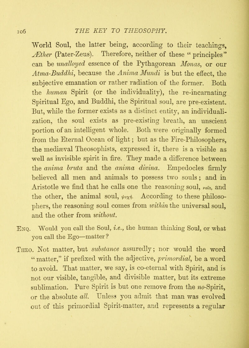 World Soul, the latter being, according to their teachings, JEther (Pater-Zeus). Therefore, neither of these “ principles” can be unalloyed essence of the Pythagorean Monas, or our Atma-Buddhi, because the Anima Mundi is but the effect, the subjective emanation or rather radiation of the former. Both the human Spirit (or the individuality), the re-incarnating Spiritual Ego, and Buddhi, the Spiritual soul, are pre-existent. But, while the former exists as a distinct entity, an individuali- zation, the soul exists as pre-existing breath, an unscient portion of an intelligent whole. Both were originally formed from the Eternal Ocean of light; but as the Eire-Philosophers, the mediasval Theosophists, expressed it, there is a visible as well as invisible spirit in fire. They made a difference between the anima hruta and the anima divina. Empedocles firmly believed all men and animals to possess two souls ; and in Aristotle we find that he calls one the reasoning soul, rovs, and the other, the animal soul, ^vXy. According to these philoso- phers, the reasoning soul comes from within the universal soul, and the other from without. Enq. Would you call the Soul, i.e., the human thinking Soul, or what you call the Ego—matter ? Tpieo. Not matter, but substance assuredly; nor would the word “ matter,” if prefixed with the adjective, primordial, be a word to avoid. That matter, we say, is co-eternal with Spirit, and is not our visible, tangible, and divisible matter, but its extreme sublimation. Pure Spirit is but one remove from the wc-Spirit, or the absolute all. Unless you admit that man was evolved out of this primordial Spirit-matter, and represents a regular