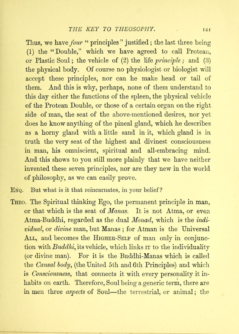 Thus, we have/<mr “ principles ” justified ; the last three being (1) the “Double,” which we have agreed to call Protean, or Plastic Soul; the vehicle of (2) the life principle; and (3) the physical body. Of course no physiologist or biologist will accept these principles, nor can he make head or tail of them. And this is why, perhaps, none of them understand to this day either the functions of the spleen, the physical vehicle of the Protean Double, or those of a certain organ on the right side of man, the seat of the above-mentioned desires, nor yet does he know anything of the pineal gland, which he describes as a horny gland with a little sand in it, which gland is in truth the very seat of the highest and divinest consciousness in man, his omniscient, spiritual and all-embracing mind. And this shows to you still more plainly that we have neither invented these seven principles, nor are they new in the world of philosophy, as we can easily prove. Enq. But what is it that reincarnates, in your belief? Theo. The Spiritual thinking Ego, the permanent principle in man, or that which is the seat of Manas. It is not Atma, or even Atma-Buddhi, regarded as the dual Monad, which is the indi- vidual, or divine man, but Manas ; for Atman is the Universal All, and becomes the Higher-Self of man only in conjunc- tion with Buddhi, its vehicle, which links it to the individuality (or divine man). For it is the Buddhi-Manas which is called the Causal body, (the United 5th and 6th Principles) and which is Consciousness, that connects it with every personality it in- habits on earth. Therefore, Soul being a generic term, there are in men three aspects of Soul—the terrestrial, or animal; the