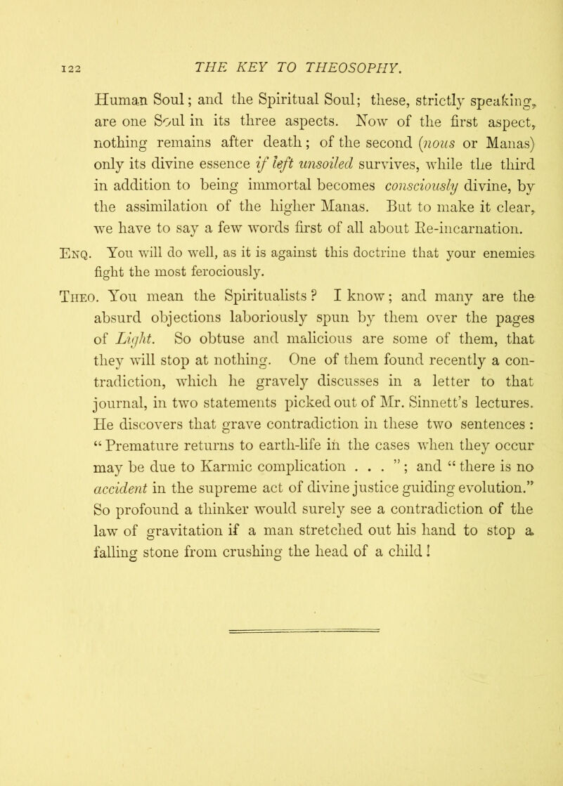Human Soul; and the Spiritual Soul; these, strictly speaking, are one Soul in its three aspects. Now of the first aspect, nothing remains after death; of the second (nous or Manas) only its divine essence if left unsoiled survives, while the third in addition to being immortal becomes consciously divine, by the assimilation of the higher Manas. But to make it clear, we have to say a few words first of all about Be-incarnation. Enq. You will do well, as it is against this doctrine that your enemies fight the most ferociously. Theo. You mean the Spiritualists P I know; and many are the absurd objections laboriously spun by them over the pages of Light. So obtuse and malicious are some of them, that they will stop at nothing. One of them found recently a con- tradiction, which he gravely discusses in a letter to that journal, in two statements picked out of Mr. Sinnett’s lectures. He discovers that grave contradiction in these two sentences : “ Premature returns to earth-life in the cases when they occur may be due to Karmic complication . . . ” ; and “ there is no accident in the supreme act of divine justice guiding evolution.’ So profound a thinker would surely see a contradiction of the law of gravitation if a man stretched out his hand to stop a falling stone from crushing the head of a child!