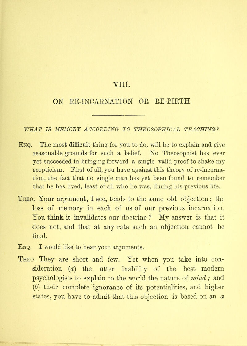 ON RE-INCARNATION OR RE-RIRTH, WHAT IS MEMOBY ACCORDING TO THEOSOPHICAL TEACHING? Enq. The most difficult thing for you to do, will be to explain and give reasonable grounds for such a belief. No Theosophist has ever yet succeeded in bringing forward a single valid proof to shake my scepticism. First of all, you have against this theory of re-incarna- tion, the fact that no single man has yet been found to remember that he has lived, least of all who he was, during his previous life. Theo. Your argument, I see, tends to the same old objection; the loss of memory in each of us of our previous incarnation. You think it invalidates our doctrine ? My answer is that it does not, and that at any rate such an objection cannot be final. Enq. I would like to hear your arguments. Theo. They are short and few. Yet when you take into con- sideration (a) the utter inability of the best modern psychologists to explain to the world the nature of mind; and (b) their complete ignorance of its potentialities, and higher states, you have to admit that this objection is based on an a