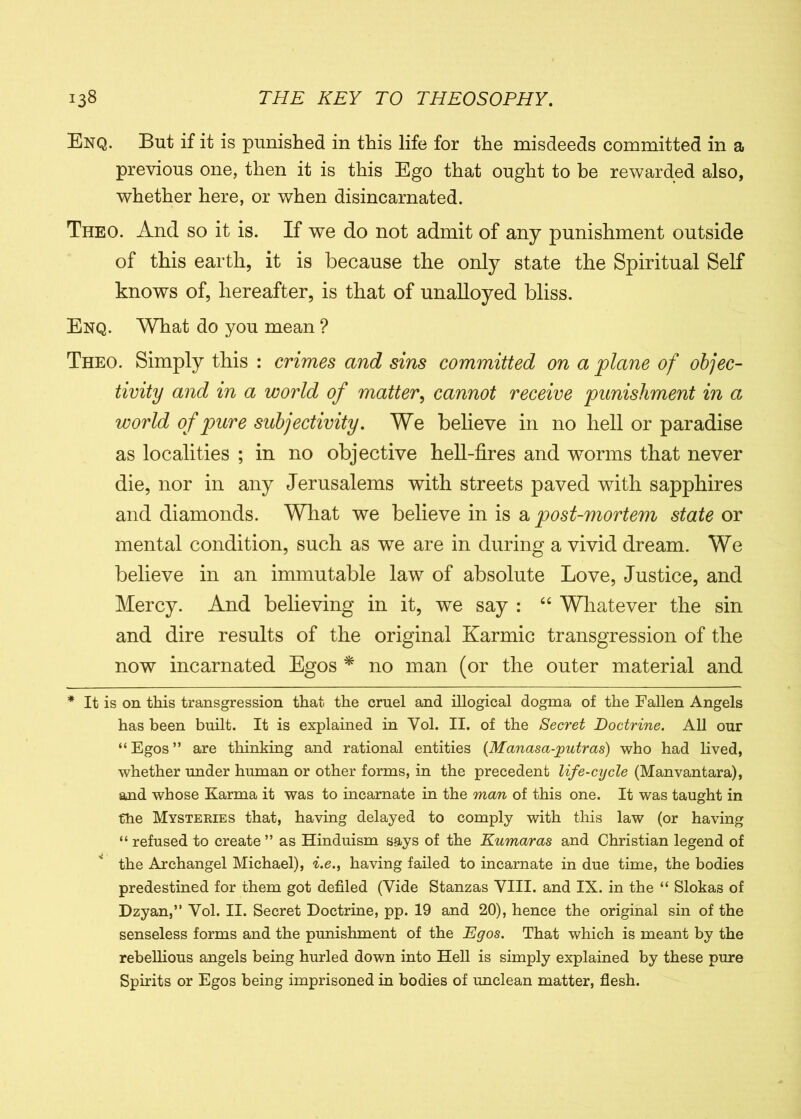 Enq. But if it is punished in this life for the misdeeds committed in a previous one, then it is this Ego that ought to be rewarded also, whether here, or when disincarnated. Theo. And so it is. If we do not admit of any punishment outside of this earth, it is because the only state the Spiritual Self knows of, hereafter, is that of unalloyed bliss. Enq. What do you mean ? Theo. Simply this : crimes and sins committed on a plane of objec- tivity and in a world of matter, cannot receive punishment in a world of pure subjectivity. We believe in no hell or paradise as localities ; in no objective hell-fires and worms that never die, nor in any Jerusalems with streets paved with sapphires and diamonds. What we believe in is a post-mortem state or mental condition, such as we are in during a vivid dream. We believe in an immutable law of absolute Love, Justice, and Mercy. And believing in it, we say : “ Whatever the sin and dire results of the original Karmic transgression of the now incarnated Egos * * no man (or the outer material and * It is on this transgression that the cruel and illogical dogma of the Fallen Angels has been built. It is explained in Vol. II. of the Secret Doctrine. All our “Egos” are thinking and rational entities (Manasa-jputras) who had lived, whether under human or other forms, in the precedent life-cycle (Manvantara), and whose Karma it was to incarnate in the man of this one. It was taught in the Mysteries that, having delayed to comply with this law (or having “ refused to create ” as Hinduism says of the Kumar as and Christian legend of * the Archangel Michael), i.e., having failed to incarnate in due time, the bodies predestined for them got defiled (Vide Stanzas VIII. and IX. in the “ Slokas of Dzyan,” Vol. II. Secret Doctrine, pp. 19 and 20), hence the original sin of the senseless forms and the punishment of the Egos. That which is meant by the rebellious angels being hurled down into Hell is simply explained by these pure Spirits or Egos being imprisoned in bodies of unclean matter, flesh.