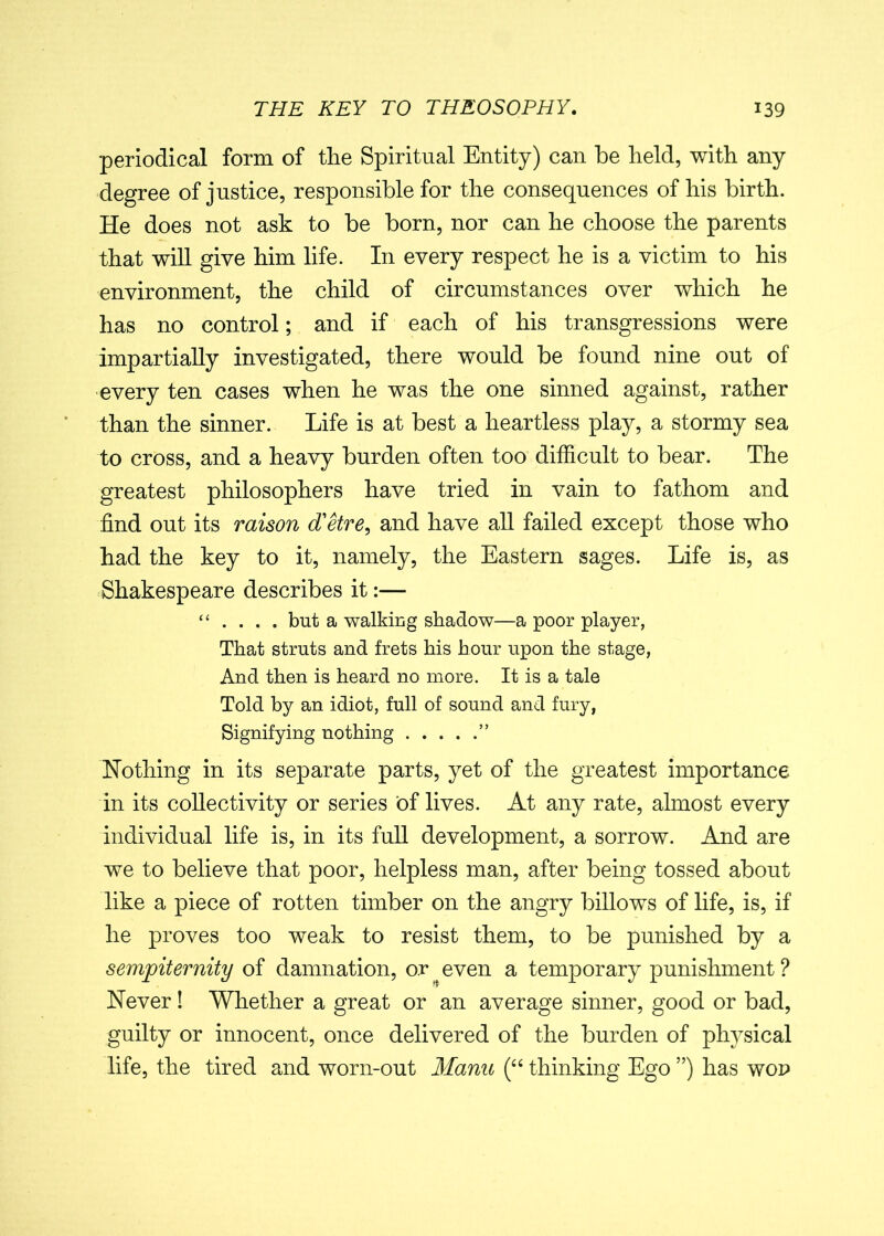 periodical form of the Spiritual Entity) can be held, with any degree of justice, responsible for the consequences of his birth. He does not ask to be born, nor can he choose the parents that will give him life. In every respect he is a victim to his environment, the child of circumstances over which he has no control; and if each of his transgressions were impartially investigated, there would be found nine out of every ten cases when he was the one sinned against, rather than the sinner. Life is at best a heartless play, a stormy sea to cross, and a heavy burden often too difficult to bear. The greatest philosophers have tried in vain to fathom and find out its raison d'etre, and have all failed except those who had the key to it, namely, the Eastern sages. Life is, as Shakespeare describes it:— “ . . . . but a walking shadow—a poor player, That struts and frets his hour upon the stage, And then is heard no more. It is a tale Told by an idiot, full of sound and fury, Signifying nothing ” Nothing in its separate parts, yet of the greatest importance in its collectivity or series of lives. At any rate, almost every individual life is, in its full development, a sorrow. And are we to believe that poor, helpless man, after being tossed about like a piece of rotten timber on the angry billows of life, is, if he proves too weak to resist them, to be punished by a sempiternity of damnation, or even a temporary punishment ? Never ! Whether a great or an average sinner, good or bad, guilty or innocent, once delivered of the burden of physical life, the tired and worn-out Manu (“ thinking Ego ”) has wop