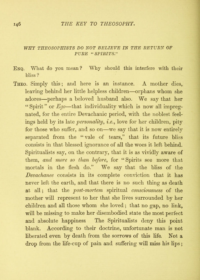 WHY THE OS OPHIS TS DO NOT BELIEVE IN THE BETUBN OF PUBE “SPIBITS.” Enq. What do yon mean? Why should this interfere with their bliss ? Theo. Simply this; and here is an instance. A mother dies, leaving behind her little helpless children—orphans whom she adores—perhaps a beloved husband also. We say that her 44 Spirit ” or Ego—that individuality which is now all impreg- nated, for the entire Devachanic period, with the noblest feel- ings held by its late personality, i.e., love for her children, pity for those who suffer, and so on—we say that it is now entirely separated from the 44 vale of tears,” that its future bliss consists in that blessed ignorance of all the woes it left behind. Spiritualists say, on the contrary, that it is as vividly aware of them, and more so than before, for 44 Spirits see more that mortals in the flesh do.” We say that the bliss of the Devachanee consists in its complete conviction that it has never left the earth, and that there is no such thing as death at all; that the post-mortem spiritual consciousness of the mother will represent to her that she lives surrounded by her children and all those whom she loved; that no gap, no link, will be missing to make her disembodied state the most perfect and absolute happiness, The Spiritualists deny this point blank. According to their doctrine, unfortunate man is not liberated even by death from the sorrows of this lifa Not a drop from the life-cup of pain and suffering will miss his lips;