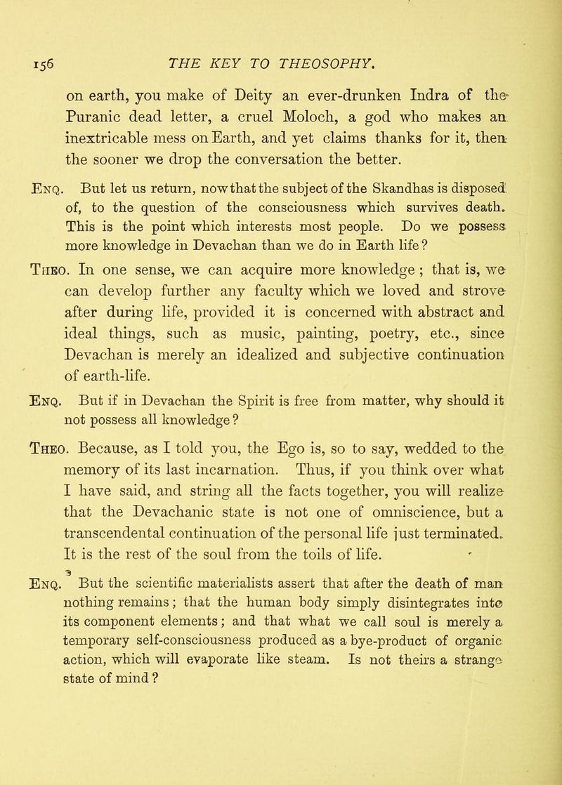 on earth, you make of Deity an ever-drunken Indra of the* Puranic dead letter, a cruel Moloch, a god who makes an inextricable mess on Earth, and yet claims thanks for it, then the sooner we drop the conversation the better. Enq. But let us return, nowthat the subject of the Skandhas is disposed, of, to the question of the consciousness which survives death. This is the point which interests most people. Do we possess more knowledge in Devachan than we do in Earth life? Tueo. In one sense, we can acquire more knowledge ; that is, we can develop further any faculty which we loved and strove after during life, provided it is concerned with abstract and ideal things, such as music, painting, poetry, etc., since Devachan is merely an idealized and subjective continuation of earth-life. Enq. But if in Devachan the Spirit is free from matter, why should it not possess all knowledge ? Theo. Because, as I told you, the Ego is, so to say, wedded to the memory of its last incarnation. Thus, if you think over what I have said, and string all the facts together, you will realize that the Devachanic state is not one of omniscience, but a transcendental continuation of the personal life just terminated. It is the rest of the soul from the toils of life. ■5 Enq. But the scientific materialists assert that after the death of man nothing remains; that the human body simply disintegrates into its component elements; and that what we call soul is merely a temporary self-consciousness produced as a bye-product of organic action, which will evaporate like steam. Is not theirs a strange state of mind ?