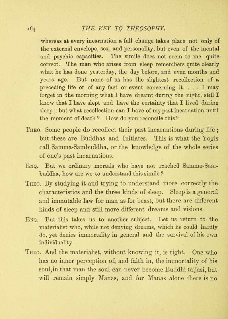 whereas at every incarnation a full change takes place not only of the external envelope, sex, and personality, hut even of the mental and psychic capacities. The simile does not seem to me quite correct. The man who arises from sleep remembers quite clearly what he has done yesterday, the day before, and even months and years ago. But none of us has the slightest recollection of a preceding life or of any fact or event concerning it. ... I may forget in the morning what I have dreamt during the night, still I know that I have slept and have the certainty that I lived during sleep ; but what recollection can I have of my past incarnation until the moment of death ? How do you reconcile this ? Tiieo. Some people do recollect their past incarnations during life ; but these are Buddhas and Initiates. This is what the Yogis call Samma-Sambuddha, or the knowledge of the whole series of one’s past incarnations. Enq. But we ordinary mortals who have not reached Samma-Sam- buddha, how are we to understand this simile ? Theo. By studying it and trying to understand more correctly the characteristics and the three kinds of sleep. Sleep is a general and immutable law for man as for beast, but there are different kinds of sleep and still more different dreams and visions. Enq. But this takes us to another subject. Let us return to the materialist who, while not denying dreams, which he could hardly do, yet denies immortality in general and the survival of his own individuality. Theo. And the materialist, without knowing it, is right. One who has no inner perception of, and faith in, the immortality of his soul, in that man the soul can never become Buddhi-taijasi, but will remain simply Manas, and for Manas alone there is no