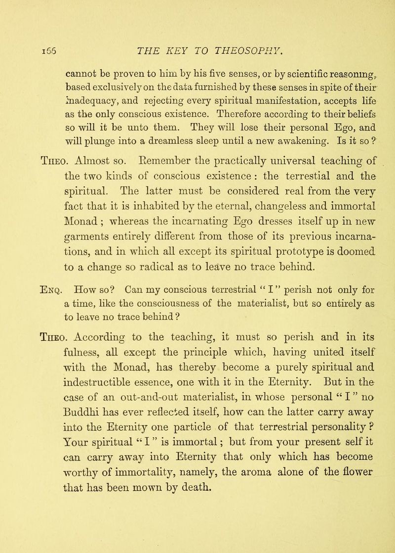 cannot be proven to him by his five senses, or by scientific reasoning,, based exclusively on the data furnished by these senses in spite of their inadequacy, and rejecting every spiritual manifestation, accepts life as the only conscious existence. Therefore according to their beliefs so will it be unto them. They will lose their personal Ego, and will plunge into a dreamless sleep until a new awakening. Is it so ? Tiieo. Almost so. Remember the practically universal teaching of the two kinds of conscious existence : the terrestial and the spiritual. The latter must be considered real from the very fact that it is inhabited by the eternal, changeless and immortal Monad ; whereas the incarnating Ego dresses itself up in new garments entirely different from those of its previous incarna- tions, and in which all except its spiritual prototype is doomed to a change so radical as to leave no trace behind. Enq. How so? Can my conscious terrestrial “ I” perish not only for a time, like the consciousness of the materialist, but so entirely as to leave no trace behind ? Tiieo. According to the teaching, it must so perish and in its fulness, all except the principle which, having united itself with the Monad, has thereby become a purely spiritual and indestructible essence, one with it in the Eternity. But in the case of an out-and-out materialist, in whose personal “ I ” no Buddhi has ever reflected itself, how can the latter carry away into the Eternity one particle of that terrestrial personality ? Your spiritual “ I ” is immortal; but from your present self it can carry away into Eternity that only which has become worthy of immortality, namely, the aroma alone of the flower that has been mown by death.
