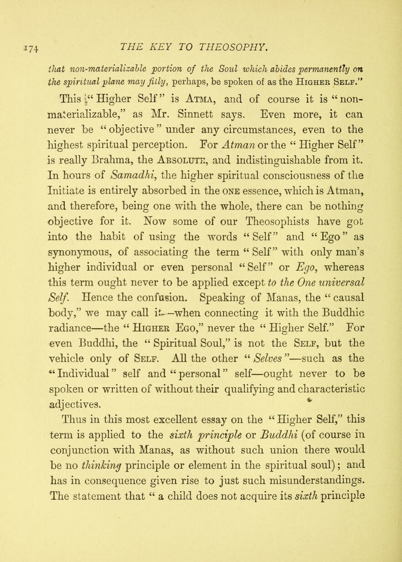 that non-materializable portion of the Soul which abides permanently on the spiritual plane may fitly, perhaps, be spoken of as the Higheb Self.” This Higher Seif” is Atma, and of course it is “non- mat erializable,” as Mr. Sinnett says. Even more, it can never be “ objective ” under any circumstances, even to the highest spiritual perception. For Atman or \he “ Higher Self” is really Brahma, the Absolute, and indistinguishable from it. In hours of Samadhi, the higher spiritual consciousness of the Initiate is entirely absorbed in the one essence, which is Atman, and therefore, being one with the whole, there can be nothing objective for it. How some of our Theosophists have got into the habit of using the words “Self” and “Ego” as synonymous, of associating the term “ Self” with only man’s higher individual or even personal “ Self ” or Ego, whereas this term ought never to be applied except to the One universal Self. Hence the confusion. Speaking of Manas, the “ causal body,” we may call it-—when connecting it with the Buddhic radiance—the “ Higher Ego,” never the “ Higher Self.” For even Buddhi, the “ Spiritual Soul,” is not the Self, but the vehicle only of Self. All the other “ Selves ”—such as the “ Individual ” self and “ personal ” self—ought never to be spoken or written of without their qualifying and characteristic adjectives. Thus in this most excellent essay on the “ Higher Self,” this term is applied to the sixth principle or Buddhi (of course in conjunction with Manas, as without such union there would be no thinking principle or element in the spiritual soul); and has in consequence given rise to just such misunderstandings. The statement that “ a child does not acquire its sixth principle