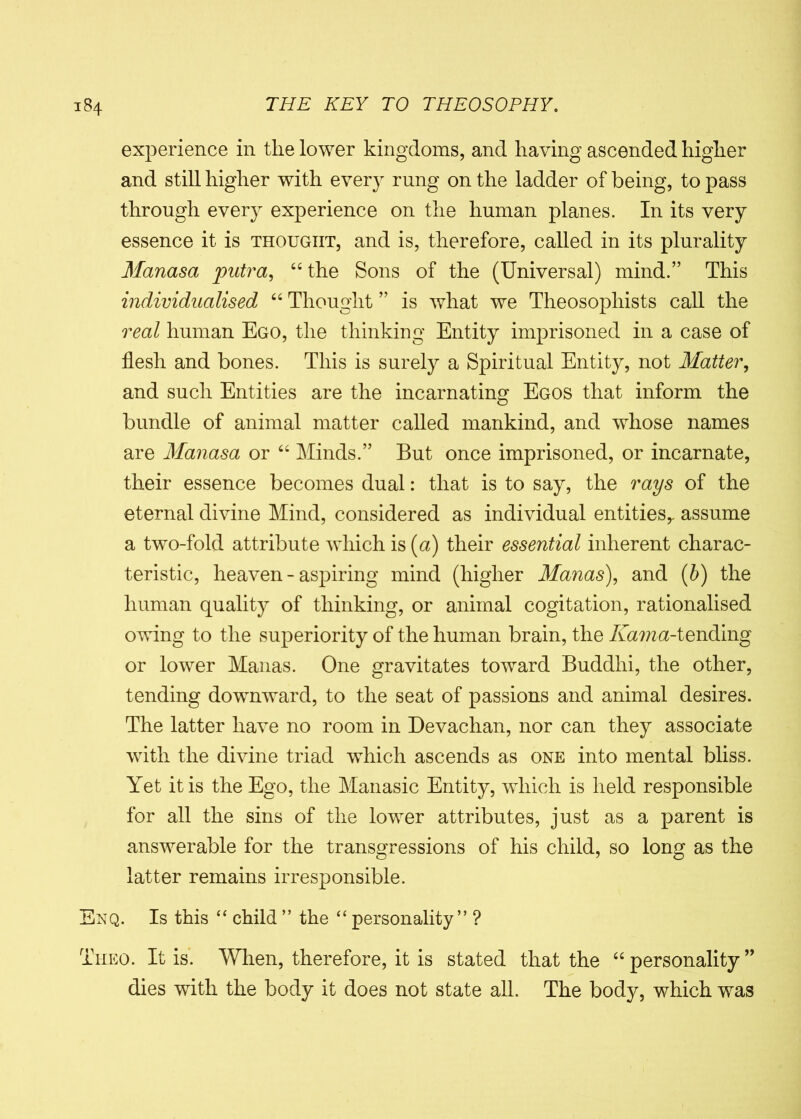 experience in the lower kingdoms, and having ascended higher and still higher with every rung on the ladder of being, to pass through every experience on the human planes. In its very essence it is thought, and is, therefore, called in its plurality Manasa putra, “the Sons of the (Universal) mind.” This individualised “ Thought ” is what we Theosopliists call the real human Ego, the thinking Entity imprisoned in a case of flesh and bones. This is surely a Spiritual Entity, not Matter, and such Entities are the incarnating Egos that inform the bundle of animal matter called mankind, and whose names are Manasa or “ Minds.” But once imprisoned, or incarnate, their essence becomes dual: that is to say, the rays of the eternal divine Mind, considered as individual entities,- assume a two-fold attribute which is (a) their essential inherent charac- teristic, heaven - aspiring mind (higher Manas), and (b) the human quality of thinking, or animal cogitation, rationalised owing to the superiority of the human brain, the Kama-tending or lower Manas. One gravitates toward Buddhi, the other, tending downward, to the seat of passions and animal desires. The latter have no room in Devachan, nor can they associate with the divine triad which ascends as one into mental bliss. Yet it is the Ego, the Manasic Entity, which is held responsible for all the sins of the lower attributes, just as a parent is answerable for the transgressions of his child, so long as the latter remains irresponsible. Enq. Is this “ child ” the “ personality” ? Theo. It is. When, therefore, it is stated that the “ personality ” dies with the body it does not state all. The body, which was