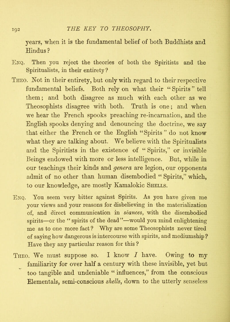 years, when it is the fundamental belief of both Buddhists and Hindus P Enq. Then you reject the theories of both the Spiritists and the Spiritualists, in their entirety ? Theo. Hot in their entirety, but only with regard to their respective fundamental beliefs. Both rely on what their “ Spirits ” tell them; and both disagree as much with each other as we Theosophists disagree with both. Truth is one; and when we hear the French spooks preaching re-incarnation, and the English spooks denying and denouncing the doctrine, we say that either the French or the English “Spirits ” do not know what they are talking about. We believe with the Spiritualists and the Spiritists in the existence of “ Spirits,” or invisible Beings endowed with more or less intelligence. But, while in our teachings their kinds and genera are legion, our opponents admit of no other than human disembodied “ Spirits,” which, to our knowledge, are mostly Kamalokic Shells. Enq. You seem very hitter against Spirits. As you have given me your views and your reasons for disbelieving in the materialization of, and direct communication in seances, with the disembodied spirits—or the “ spirits of the dead”—would you mind enlightening me as to one more fact ? Why are some Theosophists never tired of saying how dangerous is intercourse with spirits, and mediumship ? Have they any particular reason for this ? Theo. We must suppose so. I know I have. Owing to my familiarity for over half a century with these invisible, yet but too tangible and undeniable “ influences,” from the conscious Elementals, semi-conscious shells, down to the utterly senseless