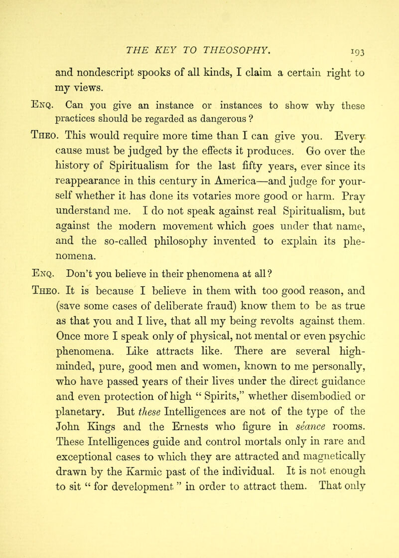 J93 and nondescript spooks of all kinds, I claim a certain right to my views. Enq. Can you give an instance or instances to show why these practices should be regarded as dangerous ? Theo. This would require more time than I can give you. Every cause must be judged by the effects it produces. Gro over the history of Spiritualism for the last fifty years, ever since its reappearance in this century in America—and judge for your- self whether it has done its votaries more good or harm. Pray understand me. I do not speak against real Spiritualism, but against the modern movement which goes under that name, and the so-called philosophy invented to explain its phe- nomena. Enq. Don’t you believe in their phenomena at all? Theo. It is because I believe in them with too good reason, and (save some cases of deliberate fraud) know them to be as true as that you and I live, that all my being revolts against them. Once more I speak only of physical, not mental or even psychic phenomena. Like attracts like. There are several high- minded, pure, good men and women, known to me personally, who have passed years of their lives under the direct guidance and even protection of high “ Spirits,” whether disembodied or planetary. But these Intelligences are not of the type of the John Kings and the Ernests who figure in seance rooms. These Intelligences guide and control mortals only in rare and exceptional cases to which they are attracted and magnetically drawn by the Karmic past of the individual. It is not enough to sit “ for development ” in order to attract them. That only