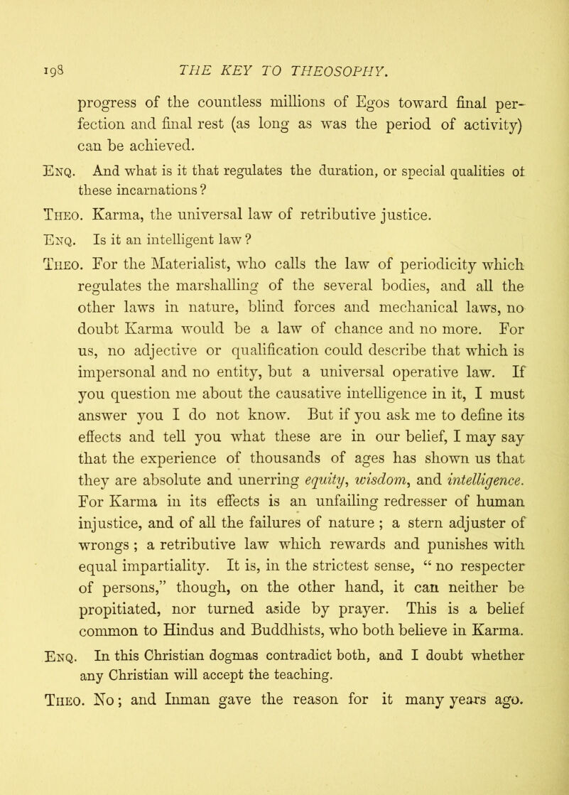 progress of the countless millions of Egos toward final per- fection and final rest (as long as was the period of activity) can be achieved. Enq. And what is it that regulates the duration, or special qualities ot these incarnations ? Theo. Karma, the universal law of retributive justice. Enq. Is it an intelligent law ? Theo. For the Materialist, who calls the law of periodicity which regulates the marshalling of the several bodies, and all the other laws in nature, blind forces and mechanical laws, no doubt Karma would be a law of chance and no more. For us, no adjective or qualification could describe that which is impersonal and no entity, but a universal operative law. If you question me about the causative intelligence in it, I must answer you I do not know. But if you ask me to define its effects and tell you what these are in our belief, I may say that the experience of thousands of ages has shown us that they are absolute and unerring equity, wisdom, and intelligence. For Karma in its effects is an unfailing redresser of human injustice, and of all the failures of nature ; a stern adjuster of wrongs ; a retributive law which rewards and punishes with equal impartiality. It is, in the strictest sense, “ no respecter of persons,” though, on the other hand, it can neither be propitiated, nor turned aside by prayer. This is a belief common to Hindus and Buddhists, who both believe in Karma. Enq. In this Christian dogmas contradict both, and I doubt whether any Christian will accept the teaching. Tiieo. No; and Inman gave the reason for it many years ago.