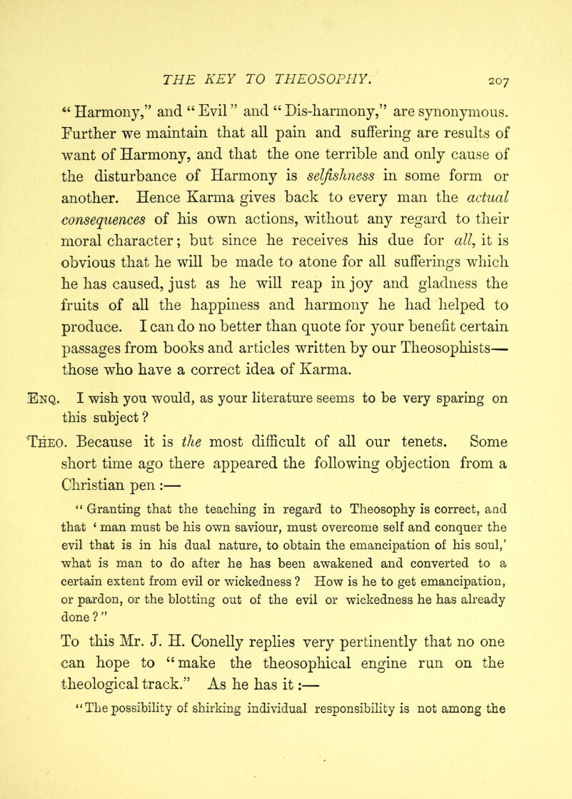 “ Harmony,” and “ Evil ” and “ Bis-harmony,” are synonymous. Further we maintain that all pain and suffering are results of want of Harmony, and that the one terrible and only cause of the disturbance of Harmony is selfishness in some form or another. Hence Karma gives back to every man the actual consequences of his own actions, without any regard to their moral character; but since he receives his due for all, it is obvious that he will be made to atone for all sufferings which he has caused, just as he will reap in joy and gladness the fruits of all the happiness and harmony he had helped to produce. I can do no better than quote for your benefit certain passages from books and articles written by our Theosophists— those who have a correct idea of Karma. Enq. I wish you would, as your literature seems to be very sparing on this subject ? Theo. Because it is the most difficult of all our tenets. Some short time ago there appeared the following objection from a Christian pen :— “ Granting that the teaching in regard to Theosophy is correct, and that ‘ man must be his own saviour, must overcome self and conquer the evil that is in his dual nature, to obtain the emancipation of his soul,’ what is man to do after he has been awakened and converted to a certain extent from evil or wickedness ? How is he to get emancipation, or pardon, or the blotting out of the evil or wickedness he has already done ? ” To this Mr. J. H. Conelly replies very pertinently that no one can hope to “make the theosophical engine run on the theological track.” As he has it:— “ The possibility of shirking individual responsibility is not among the