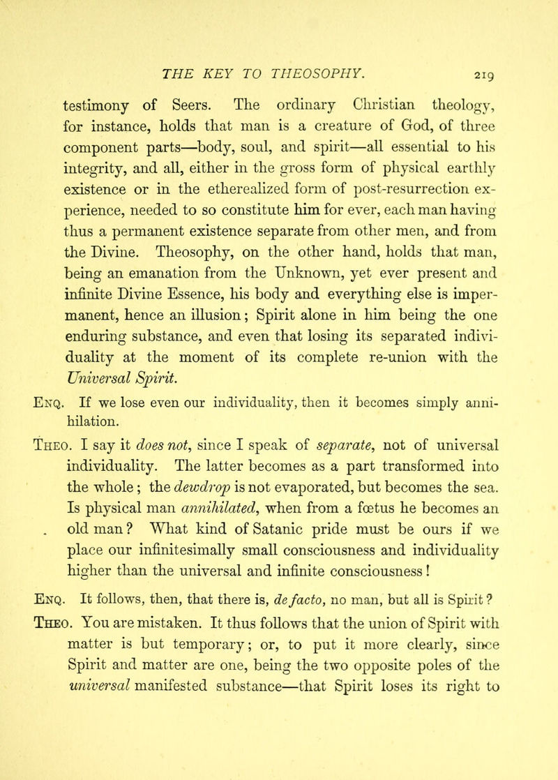 testimony of Seers. The ordinary Christian theology, for instance, holds that man is a creature of God, of three component parts—body, soul, and spirit—all essential to his integrity, and all, either in the gross form of physical earthly existence or in the etherealized form of post-resurrection ex- perience, needed to so constitute him for ever, each man having thus a permanent existence separate from other men, and from the Divine. Theosophy, on the other hand, holds that man, being an emanation from the Unknown, yet ever present and infinite Divine Essence, his body and everything else is imper- manent, hence an illusion; Spirit alone in him being the one enduring substance, and even that losing its separated indivi- duality at the moment of its complete re-union with the Universal Spirit. Enq. If we lose even our individuality, then it becomes simply anni- hilation. Theo. I say it does not, since I speak of separate, not of universal individuality. The latter becomes as a part transformed into the whole; the dewdrop is not evaporated, but becomes the sea. Is physical man annihilated, when from a foetus he becomes an old man ? What kind of Satanic pride must be ours if we place our infinitesimally small consciousness and individuality higher than the universal and infinite consciousness! Enq. It follows, then, that there is, de facto, no man, but all is Spirit ? Theo. You are mistaken. It thus follows that the union of Spirit with matter is but temporary; or, to put it more clearly, since Spirit and matter are one, being the two opposite poles of the universal manifested substance—that Spirit loses its right to