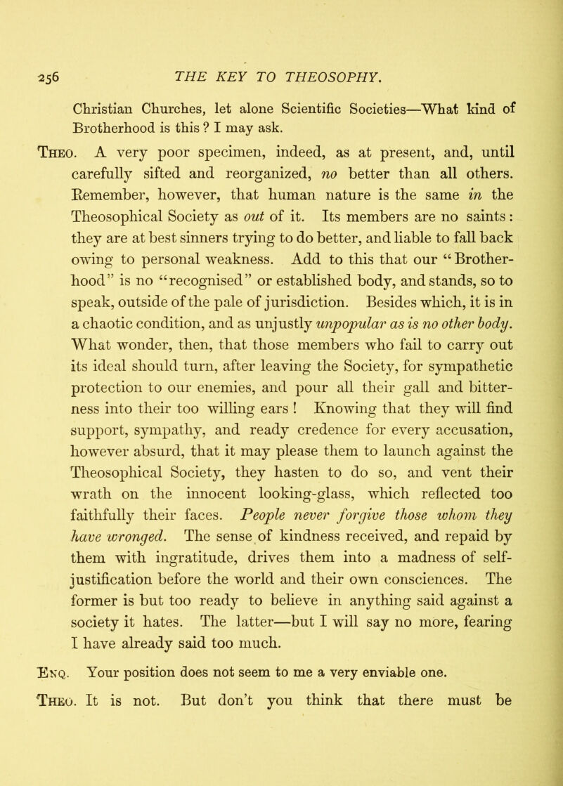 Christian Churches, let alone Scientific Societies—What kind of Brotherhood is this ? I may ask. Theo. A very poor specimen, indeed, as at present, and, until carefully sifted and reorganized, no better than all others. Bemember, however, that human nature is the same in the Theosophical Society as out of it. Its members are no saints: they are at best sinners trying to do better, and liable to fall back owing to personal weakness. Add to this that our “ Brother- hood5’ is no “recognised” or established body, and stands, so to speak, outside of the pale of jurisdiction. Besides which, it is in a chaotic condition, and as unjustly unpopular as is no other body. What wonder, then, that those members who fail to carry out its ideal should turn, after leaving the Society, for sympathetic protection to our enemies, and pour all their gall and bitter- ness into their too willing ears ! Knowing that they will find support, sympathy, and ready credence for every accusation, however absurd, that it may please them to launch against the Theosophical Society, they hasten to do so, and vent their wrath on the innocent looking-glass, which reflected too faithfully their faces. People never forgive those whom they have wronged. The sense of kindness received, and repaid by them with ingratitude, drives them into a madness of self- justification before the world and their own consciences. The former is but too ready to believe in anything said against a society it hates. The latter—but I will say no more, fearing I have already said too much. Enq. Your position does not seem to me a very enviable one. Theo. It is not. But don’t you think that there must be
