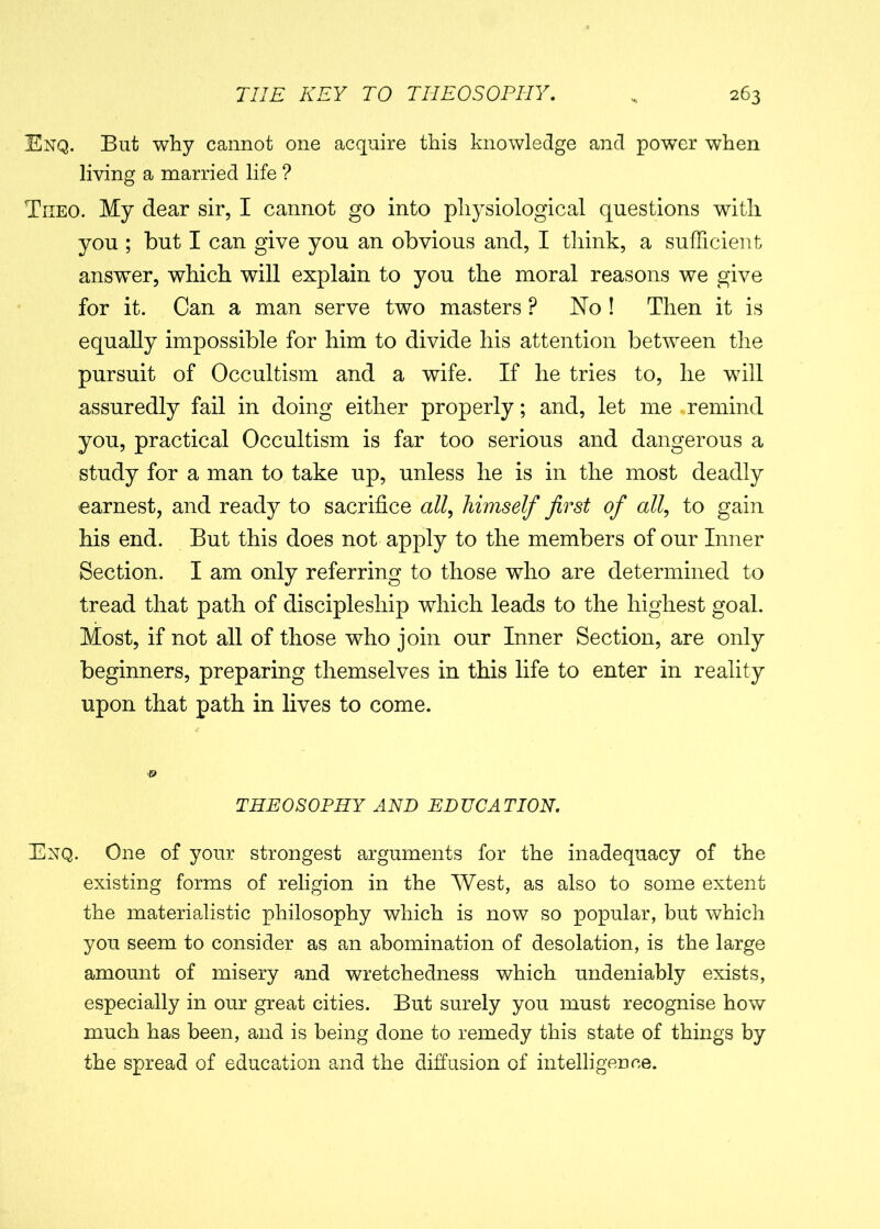 Enq. But why cannot one acquire this knowledge and power when living a married life ? Tiieo. My dear sir, I cannot go into physiological questions with you ; but I can give you an obvious and, I think, a sufficient answer, which will explain to you the moral reasons we give for it. Can a man serve two masters P No ! Then it is equally impossible for him to divide his attention between the pursuit of Occultism and a wife. If he tries to, he will assuredly fail in doing either properly; and, let me ,remind you, practical Occultism is far too serious and dangerous a study for a man to take up, unless he is in the most deadly earnest, and ready to sacrifice all, himself first of all, to gain his end. But this does not apply to the members of our Inner Section. I am only referring to those who are determined to tread that path of discipleship which leads to the highest goal. Most, if not all of those who join our Inner Section, are only beginners, preparing themselves in this life to enter in reality upon that path in lives to come. THEOSOPHY AND EDUCATION. Enq. One of your strongest arguments for the inadequacy of the existing forms of religion in the West, as also to some extent the materialistic philosophy which is now so popular, but which you seem to consider as an abomination of desolation, is the large amount of misery and wretchedness which undeniably exists, especially in our great cities. But surely you must recognise how much has been, and is being done to remedy this state of things by the spread of education and the diffusion of intelligence.