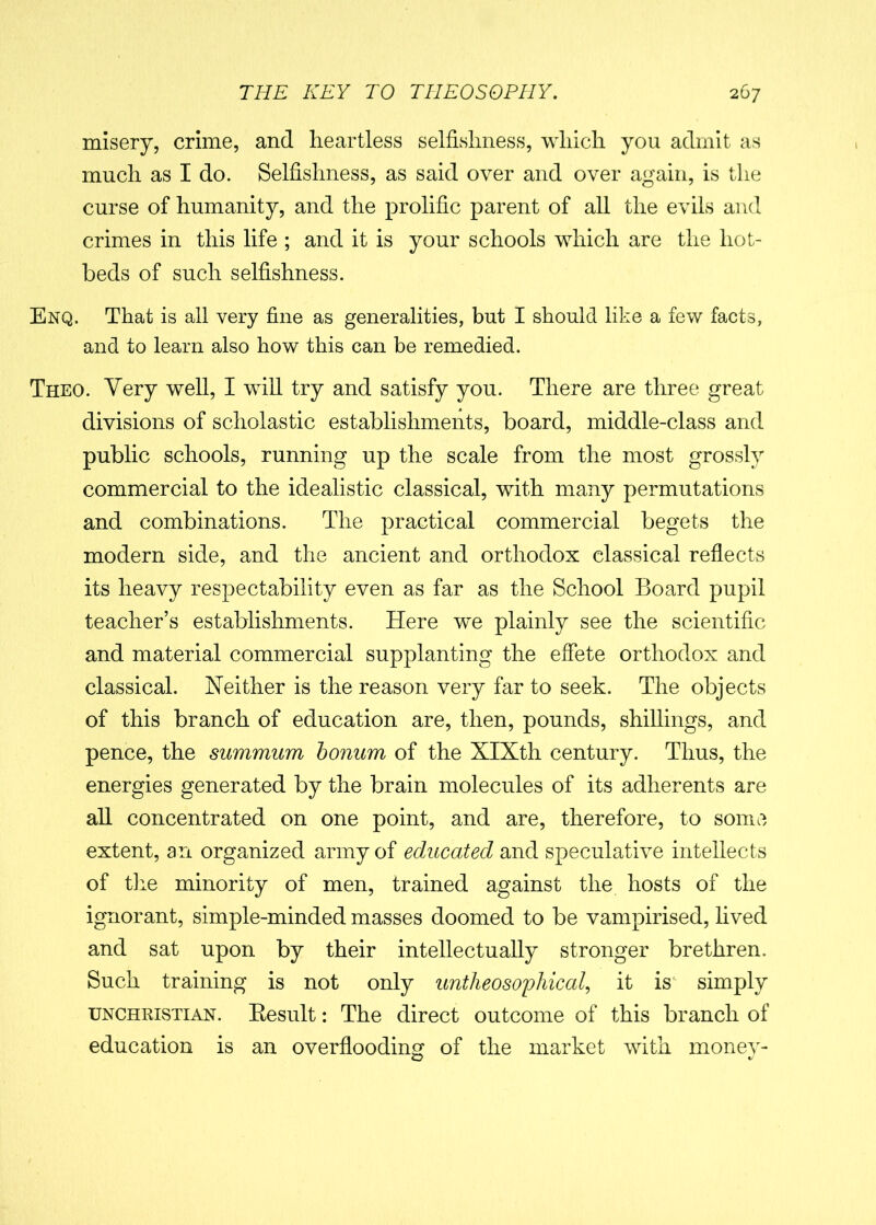 misery, crime, and heartless selfishness, which you admit as much as I do. Selfishness, as said over and over again, is the curse of humanity, and the prolific parent of all the evils and crimes in this life ; and it is your schools which are the hot- beds of such selfishness. Enq. That is all very fine as generalities, but I should like a few facts, and to learn also how this can be remedied. Theo. Very well, I will try and satisfy you. There are three great divisions of scholastic establishments, board, middle-class and public schools, running up the scale from the most grossly commercial to the idealistic classical, with many permutations and combinations. The practical commercial begets the modern side, and the ancient and orthodox classical reflects its heavy respectability even as far as the School Board pupil teacher’s establishments. Here we plainly see the scientific and material commercial supplanting the effete orthodox and classical. Neither is the reason very far to seek. The objects of this branch of education are, then, pounds, shillings, and pence, the summum bonum of the SIXth century. Thus, the energies generated by the brain molecules of its adherents are all concentrated on one point, and are, therefore, to some extent, an organized army of educated and speculative intellects of the minority of men, trained against the hosts of the ignorant, simple-minded masses doomed to be vampirised, lived and sat upon by their intellectually stronger brethren. Such training is not only untheosopliical, it is simply unchristian. Result: The direct outcome of this branch of education is an overflooding of the market with money-