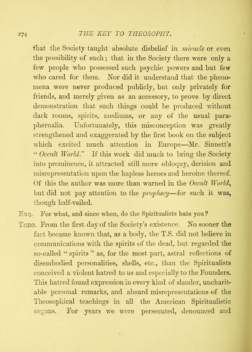 tliat tlie Society taught absolute disbelief in miracle or even the possibility of such; that in the Society there were only a few people who possessed such psychic powers and but few who cared for them. Nor did it understand that the pheno- mena were never produced publicly, but only privately for friends, and merely given as an accessory, to prove by direct demonstration that such things could be produced without dark rooms, spirits, mediums, or any of the usual para- phernalia. Unfortunately, this misconception was greatly strengthened and exaggerated by the first book on the subject which excited much attention in Europe—Mr. Sinnett’s 44 Occult World.” If this work did much to bring the Society into prominence, it attracted still more obloquy, derision and misrepresentation upon the hapless heroes and heroine thereof. Of this the author was more than warned in the Occult World, but did not pay attention to the prophecy—for such it was, though half-veiled. Enq. For what, and since when, do the Spiritualists hate you? Tiieo. From the first day of the Society’s existence. No sooner the fact became known that, as a body, the T.S. did not believe in communications with the spirits of the dead, but regarded the so-called 64 spirits ” as, for the most part, astral reflections of disembodied personalities, shells, etc., than the Spiritualists conceived a violent hatred to us and especially to the Founders. This hatred found expression in every kind of slander, uncharit- able personal remarks, and absurd misrepresentations of the Theosopliical teachings in all the American Spiritualistic organs. For years we were persecuted, denounced and