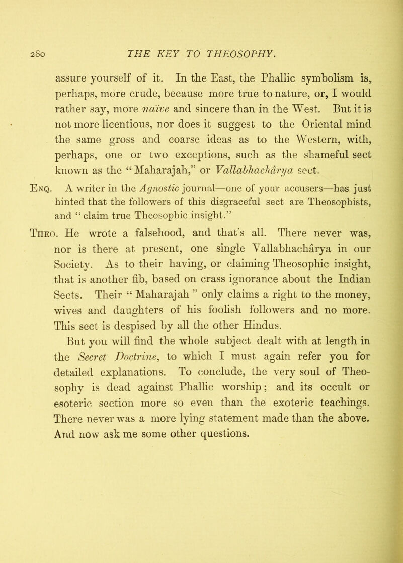 assure yourself of it. In the East, the Phallic symbolism is, perhaps, more crude, because more true to nature, or, I would rather say, more naive and sincere than in the West. But it is not more licentious, nor does it suggest to the Oriental mind the same gross and coarse ideas as to the Western, with, perhaps, one or two exceptions, such as the shameful sect known as the “Maharajah,” or Vallabhaclidrya sect. Enq. A writer in the Agnostic journal—one of your accusers—has just hinted that the followers of this disgraceful sect are Theosophists, and “ claim true Theosophic insight.” Theo. He wrote a falsehood, and that’s all. There never was, nor is there at present, one single Vallabhacharya in our Society. As to their having, or claiming Theosophic insight, that is another fib, based on crass ignorance about the Indian Sects. Their “ Maharajah ” only claims a right to the money, wives and daughters of his foolish followers and no more. This sect is despised by all the other Hindus. But you will find the whole subject dealt with at length in the Secret Doctrine, to which I must again refer you for detailed explanations. To conclude, the very soul of Theo- sophy is dead against Phallic worship; and its occult or esoteric section more so even than the exoteric teachings. There never was a more lying statement made than the above. And now ask me some other questions.
