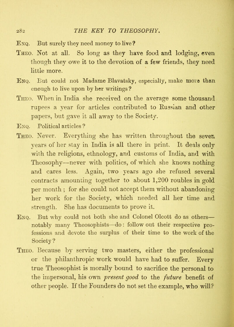 Enq. But surely they need money to live? Theo. Not at all. So long as they have food and lodging, even though they owe it to the devotion of a few friends, they need little more. Enq. But could not Madame Blavatsky, especially, make more than enough to live upon by her writings ? Theo. When in India she received on the average some thousand rupees a year for articles contributed to Russian and other papers, but gave it all away to the Society. Enq. Political articles ? Theo. Never. Everything she has written throughout the seven years of her stay in India is all there in print. It deals only with the religions, ethnology, and customs of India, and with Theosophy—never with politics, of which she knows nothing and cares less. Again, two years ago she refused several contracts amounting together to about 1,200 roubles in gold per month ; for she could not accept them without abandoning her work for the Society, which needed all her time and strength. She has documents to prove it. Enq. But why could not both she and Colonel Olcott do as others— notably many Theosophists—do: follow out their respective pro- fessions and devote the surplus of their time to the work of the Society ? Theo. Because by serving two masters, either the professional or the philanthropic work would have had to suffer. Every true Theosophist is morally bound to sacrifice the personal to the impersonal, his own present good to the future benefit of other people. If the Bounders do not set the example, who will?