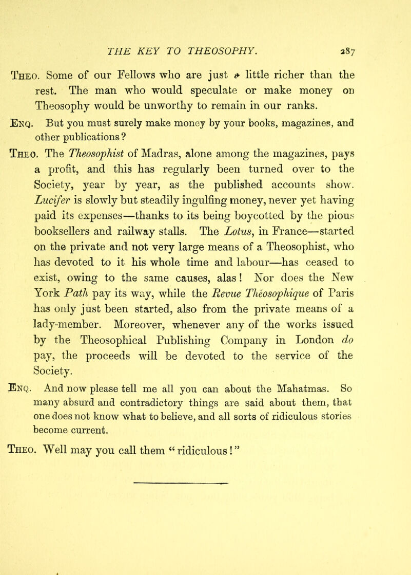 Theo. Some of our Fellows wlio are just & little richer than the rest. The man who would speculate or make money on Theosophy would be unworthy to remain in our ranks. Enq. But you must surely make money by your books, magazines, and other publications ? Theo. The Theosophist of Madras, alone among the magazines, pays a profit, and this has regularly been turned over to the Society, year by year, as the published accounts show. Lucifer is slowly but steadily ingulfing money, never yet having paid its expenses—thanks to its being boycotted by the pious booksellers and railway stalls. The Lotus, in France—started on the private and not very large means of a Theosophist, who has devoted to it his whole time and labour—has ceased to exist, owing to the same causes, alas ! Nor does the New York Path pay its way, while the Revue Tlieosopliique of Paris has only just been started, also from the private means of a lady-member. Moreover, whenever any of the works issued by the Theosophical Publishing Company in London do pay, the proceeds will be devoted to the service of the Society. Enq. And now please tell me all you can about the Mahatmas. So many absurd and contradictory things are said about them, that one does not know what to believe, and all sorts of ridiculous stories become current. Theo. Well may you call them “ ridiculous! ”