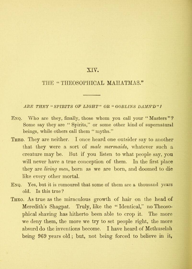 XIV. THE “ THEOSOPHICAL MAHATMAS.” ABE THEY “ SPIBITS OF LIGHT OB “ GOBLINS DAMN'D ”/ Enq. Who are they, finally, those whom you call your “Masters”? Some say they are “ Spirits,” or some other kind of supernatural beings, while others call them “myths.” Theo. They are neither. I once heard one outsider say to another that they were a sort of male mermaids, whatever such a creature may be. But if you listen to what people say, you will never have a true conception of them. In the first place they are living men, born as we are born, and doomed to die like every other mortal. Enq. Yes, but it is rumoured that some of them are a thousand years old. Is this true ? Theo. As true as the miraculous growth of hair on the head of Meredith’s Shagpat. Truly, like the “ Identical,” no Theoso- phical shaving has hitherto been able to crop it. The more we deny them, the more we try to set people right, the more absurd do the inventions become. I have heard of Methuselah being 969 years old ; but, not being forced to believe in it,