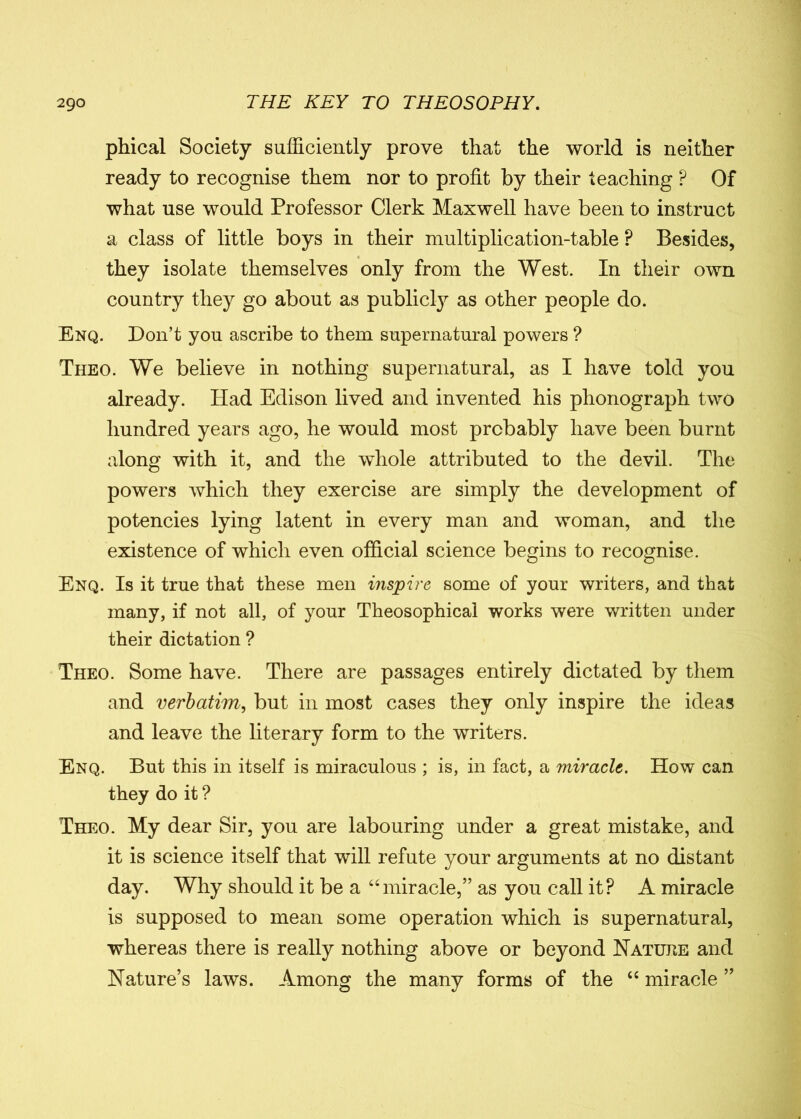 phical Society sufficiently prove that the world is neither ready to recognise them nor to profit by their teaching ? Of what use would Professor Clerk Maxwell have been to instruct a class of little boys in their multiplication-table P Besides, they isolate themselves only from the West. In their own country they go about as publicly as other people do. Enq. Don’t you ascribe to them supernatural powers ? Theo. We believe in nothing supernatural, as I have told you already. Had Edison lived and invented his phonograph two hundred years ago, he would most probably have been burnt along with it, and the whole attributed to the devil. The powers which they exercise are simply the development of potencies lying latent in every man and woman, and the existence of which even official science begins to recognise. Enq. Is it true that these men inspire some of your writers, and that many, if not all, of your Theosophical works were written under their dictation ? Theo. Some have. There are passages entirely dictated by them and verbatim, but in most cases they only inspire the ideas and leave the literary form to the writers. Enq. But this in itself is miraculous ; is, in fact, a miracle. How can they do it ? Theo. My dear Sir, you are labouring under a great mistake, and it is science itself that will refute your arguments at no distant day. Why should it be a “miracle,” as you call it? A miracle is supposed to mean some operation which is supernatural, whereas there is really nothing above or beyond Nature and Nature’s laws. Among the many forms of the “ miracle ”