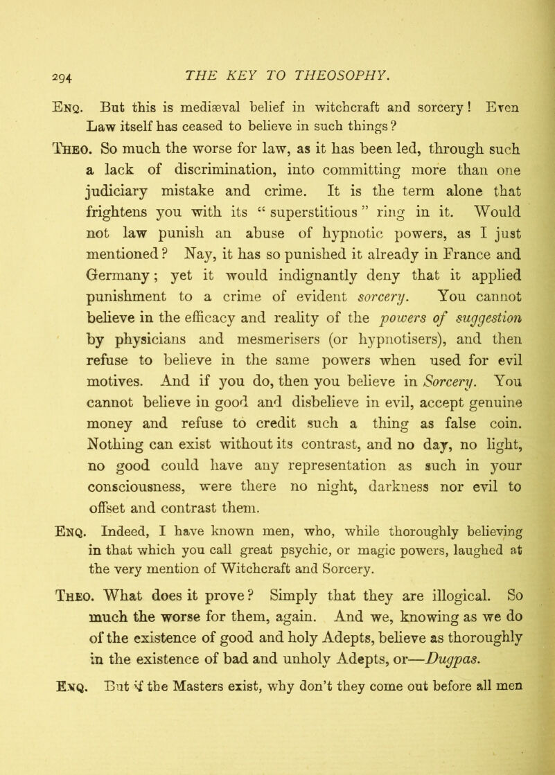 Enq. But this is mediaeval belief in witchcraft and sorcery ! Even Law itself has ceased to believe in such things ? Theo. So much the worse for law, as it has been led, through such a lack of discrimination, into committing more than one judiciary mistake and crime. It is the term alone that frightens you with its “ superstitious ” ring in it. Would not law punish an abuse of hypnotic powers, as I just mentioned ? Nay, it has so punished it already in France and Germany; yet it would indignantly deny that it applied punishment to a crime of evident sorcery. You cannot believe in the efficacy and reality of the powers of suggestion by physicians and mesmerisers (or hypnotisers), and then refuse to believe in the same powers when used for evil motives. And if you do, then you believe in Sorcery. You cannot believe in good and disbelieve in evil, accept genuine money and refuse to credit such a thing as false coin. Nothing can exist without its contrast, and no day, no light, no good could have any representation as such in your consciousness, were there no night, darkness nor evil to offset and contrast them. Enq. Indeed, I have known men, who, while thoroughly believing in that which you call great psychic, or magic powers, laughed at the very mention of Witchcraft and Sorcery. Theo. What does it prove P Simply that they are illogical. So much the worse for them, again. And we, knowing as we do of the existence of good and holy Adepts, believe as thoroughly in the existence of bad and unholy Adepts, or—Dugpas. Exq. But the Masters exist, why don’t they come out before all men