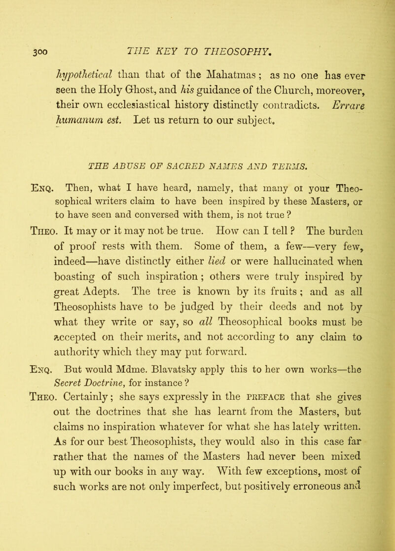 hypothetical than that of the Mahatmas ; as no one has ever seen the Holy Ghost, and his guidance of the Church, moreover, their own ecclesiastical history distinctly contradicts. Errare humanum est. Let us return to our subject* THE ABUSE OF SAC BED NAMES AND TEEMS. Enq. Then, what I have heard, namely, that many oi your Theo- sophical writers claim to have been inspired by these Masters, or to have seen and conversed with them, is not true ? Theo. It may or it may not be true. How can I tell P The burden of proof rests with them. Some of them, a few—very few, indeed—have distinctly either liecl or were hallucinated when boasting of such inspiration; others were truly inspired by great Adepts. The tree is known by its fruits ; and as all Theosophists have to be judged by their deeds and not by what they write or say, so all Theosophical books must be accepted on their merits, and not according to any claim to authority which they may put forward. Enq. But would Mdme. Blavatsky apply this to her own works—the Secret Doctrine, for instance ? Theo. Certainly; she says expressly in the preface that she gives out the doctrines that she has learnt from the Masters, but claims no inspiration whatever for what she has lately written. As for our best Theosophists, they would also in this case far rather that the names of the Masters had never been mixed up with our books in any way. With few exceptions, most of such works are not only imperfect, but positively erroneous and
