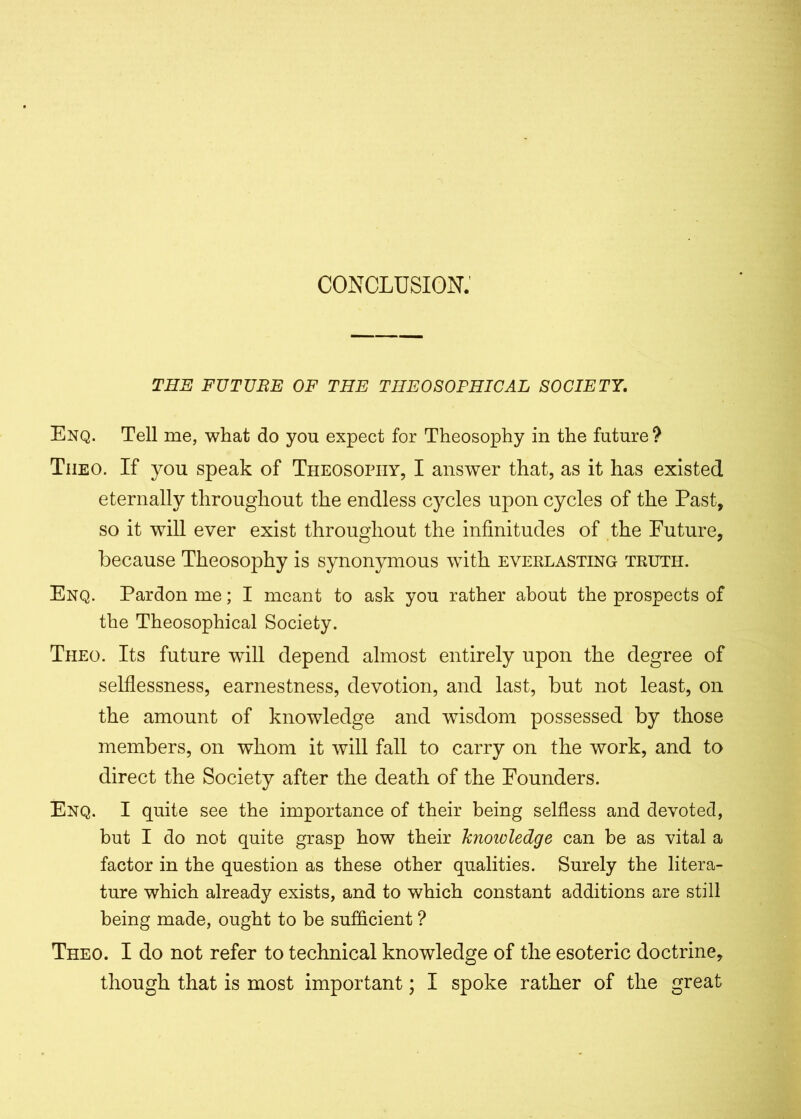 CONCLUSION. THE FUTURE OF THE THEOSOPHICAL SOCIETY. Enq. Tell me, what do yon expect for Theosophy in the future? Tiieo. If you speak of Theosophy, I answer that, as it has existed eternally throughout the endless cycles upon cycles of the Past, so it will ever exist throughout the infinitudes of the Future, because Theosophy is synonymous with everlasting truth. Enq. Pardon me; I meant to ask you rather about the prospects of the Theosophical Society. Theo. Its future will depend almost entirely upon the degree of selflessness, earnestness, devotion, and last, but not least, on the amount of knowledge and wisdom possessed by those members, on whom it will fall to carry on the work, and to direct the Society after the death of the Founders. Enq. I quite see the importance of their being selfless and devoted, but I do not quite grasp how their knowledge can be as vital a factor in the question as these other qualities. Surely the litera- ture which already exists, and to which constant additions are still being made, ought to be sufficient ? Theo. I do not refer to technical knowledge of the esoteric doctrine, though that is most important; I spoke rather of the great