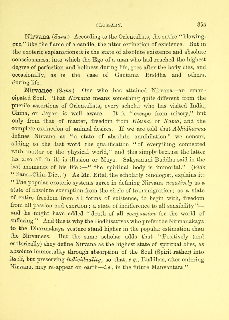 Nirvana (Sans.) According to the Orientalists, the entire “ blowing- out,” like the flame of a candle, the utter extinction of existence. But in the exoteric explanations it is the state of absolute existence and absolute consciousness, into which the Ego of a man who had reached the highest degree of perfection and holiness during life, goes after the body dies, and occasionally, as is the case of Gautama Buddha and others, during life. Nirvanee (Sans.) One who has attained Nirvana—an eman- cipated Soul. That Nirvana means something quite different from the puerile assertions of Orientalists, every scholar who has visited India, China, or Japan, is well aware. It is “escape from misery,” but only from that of matter, freedom from Klesha, or Kama, and the complete extinction of animal desires. If we are told that Abhidharma defines Nirvana as “ a state of absolute annihilation ” we concur, adding to the last word the qualification “ of everything connected with matter or the physical world,” and this simply because the latter (as also all in it) is illusion or Maya. Sakyamuni Buddha said in the last moments of his life :—“ the spiritual body is immortal.” (Vide “ Sans.-Chin. Diet.”) As Mr. Eitel, the scholarly Sinologist, explains it: “ The popular exoteric systems agree in defining Nirvana negatively as a state of absolute exemption from the circle of transmigration; as a state of entire freedom from all forms of existence, to begin with, freedom from all passion and exertion ; a state of indifference to all sensibility ”— and he might have added “ death of all compassion for the world of suffering.” And this is why the Bodhisattvas who prefer the Nirmanakaya to the Dharmakaya vesture stand higher in the popular estimation than the Nirvanees. But the same scholar adds that '' Positively (and esoterically) they define Nirvana as the highest state of spiritual bliss, as absolute immortality through absorption of the Soul (Spirit rather) into its elf, but preserving individuality, so that, e.g., Buddhas, after entering Nirvana, may re-appear on earth—i.e., in the future Manvantara* ”