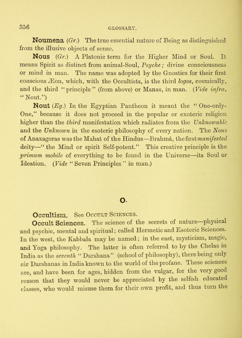 Noumena (Gr.) The true essential nature of Being as distinguished from the illusive objects of sense. Nous (Gr.) A Platonic term for the Higher Mind or Soul. It means Spirit as distinct from animal-Soul, Psyche; divine consciousness or mind in man. The name was adopted by the Gnostics for their first conscious iEon, which, with the Occultists, is the third logos, cosmically, and the third “principle ” (from above) or Manas, in man. (Vide infra, “Nout.”) Nout (Eg.) In the Egyptian Pantheon it meant the “ One-only- One,” because it does not proceed in the popular or exoteric religion higher than the third manifestation which radiates from the Unknowable and the Unknoion in the esoteric philosophy of every nation. The Nous of Anaxagoras wastheMahat of the Hindus—Brahma, the first manifested deity—“ the Mind or spirit Self-potent.” This creative principle is the primum mobile of everything to be found in the Universe—its Soul or Ideation. (Vide “ Seven Principles ” in man.) O. Occultism. See Occult Sciences. Occult Sciences. The science of the secrets of nature physical and psychic, mental and spiritual; called Hermetic and Esoteric Sciences. In the west, the Kabbala may be named; in the east, mysticism, magic, and Yoga philosophy. The latter is often referred to by the Chelas in India as the seventh “ Darshana” (school of philosophy), there being only six Darshanas in India known to the world of the profane. These sciences are, and have been for ages, hidden from the vulgar, for the very good reason that they would never be appreciated by the selfish educated classes, who wTould misuse them for their own profit, and thus turn the