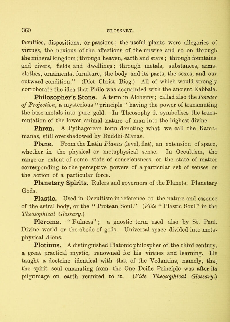 faculties, dispositions, or passions; the useful plants were allegories of virtues, the noxious of the affections of the unwise and so on through the mineral kingdom; through heaven, earth and stars ; through fountains and rivers, fields and dwellings; through metals, substances, arms, clothes, ornaments, furniture, the body and its parts, the sexes, and our outward condition.” (Diet. Christ. Biog.) All of which would strongly corroborate the idea that Philo was acquainted with the ancient Kabbala. Philosopher’s Stone. A term in Alchemy; called also the Powder of Projection, a mysterious “principle ” having the power of transmuting the base metals into pure gold. In Theosophy it symbolises the trans- mutation of the lower animal nature of man into the highest divine. Phren. A Pythagorean term denoting what we call the Kama- manas, still overshadowed by Buddhi-Manas. Plane. Prom the Latin Planus (level, flat), an extension of space, whether in the physical or metaphysical sense. In Occultism, the range or extent of some state of consciousness, or the state of matter corresponding to the perceptive powers of a particular set of senses or the action of a particular force. Planetary Spirits. Eulers and governors of the Planets. Planetary Gods. Plastic. Used in Occultism in reference to the nature and essence of the astral body, or the “ Protean Soul.” (Vide “ Plastic Soul” in the Theosophical Glossary.) Pleroma. “ Fulness” ; a gnostic term used also by St. Paul. Divine world or the abode of gods. Universal space divided into meta- physical iEons. Plotinus. A distinguished Platonic philospher of the third century, a great practical mystic, renowned for his virtues and learning. He taught a doctrine identical with that of the Yedantins, namely, that the spirit soul emanating from the One Deific Principle was after its pilgrimage on earth reunited to it. (Vide Theosophical Glossary.)