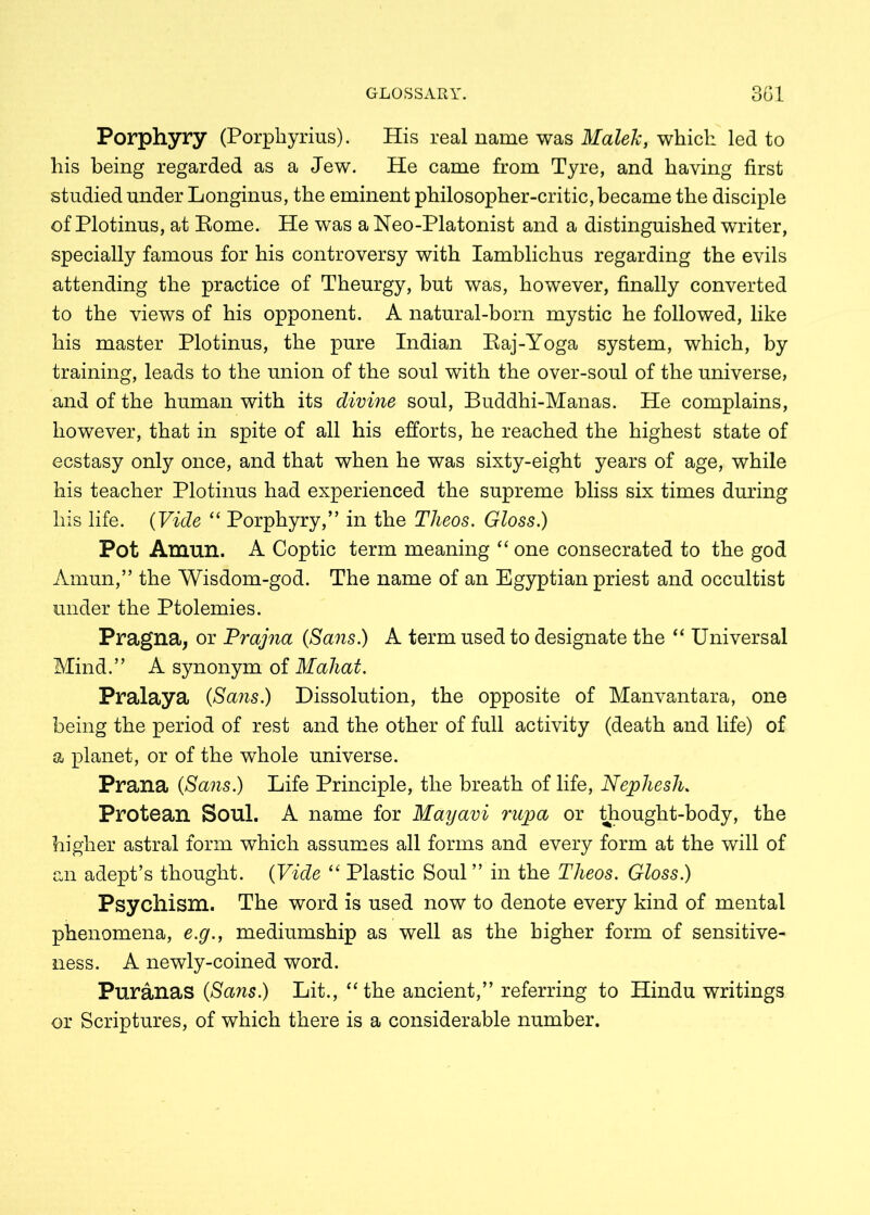 Porphyry (Porphyrius). His real name was Malek, which led to his being regarded as a Jew. He came from Tyre, and having first studied under Longinus, the eminent philosopher-critic, became the disciple of Plotinus, at Eome. He was a Neo-Platonist and a distinguished writer, specially famous for his controversy with Iamblichus regarding the evils attending the practice of Theurgy, but was, however, finally converted to the views of his opponent. A natural-born mystic he followed, like his master Plotinus, the pure Indian Baj-Yoga system, which, by training, leads to the union of the soul with the over-soul of the universe, and of the human with its divine soul, Buddhi-Manas. He complains, however, that in spite of all his efforts, he reached the highest state of ecstasy only once, and that when he was sixty-eight years of age, while his teacher Plotinus had experienced the supreme bliss six times during his life. (Vide “ Porphyry,” in the Theos. Gloss.) Pot Amun. A Coptic term meaning “ one consecrated to the god Amun,” the Wisdom-god. The name of an Egyptian priest and occultist under the Ptolemies. Pragna, or Prajna (Sans.) A term used to designate the 44 Universal Mind.” A synonym of Maliat. Pralaya (Sans.) Dissolution, the opposite of Manvantara, one being the period of rest and the other of full activity (death and life) of a planet, or of the whole universe. Prana (Sans.) Life Principle, the breath of life, Nephesh. Protean Soul. A name for Mayavi rupa or thought-body, the higher astral form which assumes all forms and every form at the will of an adept’s thought. (Vide “ Plastic Soul” in the Tlieos. Gloss.) Psychism. The word is used now to denote every kind of mental phenomena, e.g., mediumship as well as the higher form of sensitive- ness. A newly-coined word. Puranas (Sans.) Lit., “the ancient,” referring to Hindu writings or Scriptures, of which there is a considerable number.