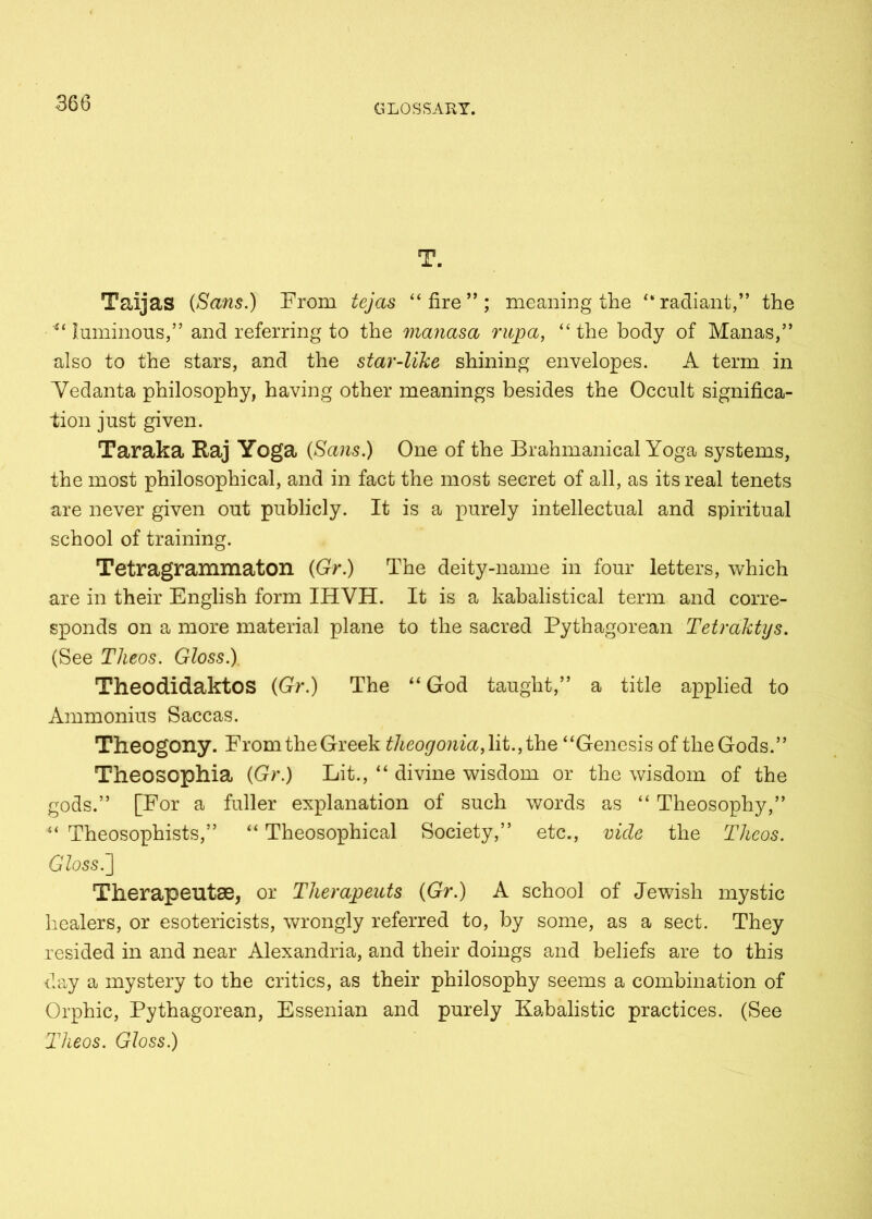 T. Taijas {Sans.) From tejas “ fire ” ; meaning the “ radiant,” the “luminous,” and referring to the manasa rupa, “the body of Manas,” also to the stars, and the star-like shining envelopes. A term in Vedanta philosophy, having other meanings besides the Occult significa- tion just given. Taraka Raj Yoga {Sans.) One of the Brahmanical Yoga systems, the most philosophical, and in fact the most secret of all, as its real tenets are never given out publicly. It is a purely intellectual and spiritual school of training. Tetragrammaton {Gr.) The deity-name in four letters, which are in their English form IHVH. It is a kabalistical term and corre- sponds on a more material plane to the sacred Pythagorean Tetraktys. (See Theos. Gloss.) TheodidaktOS {Gr.) The “ God taught,” a title applied to Ammonius Saccas. Theogony. From the Greek theogonia, lit., the “Genesis of the Gods.” Theosophia {Gr.) Lit., “ divine wisdom or the wisdom of the gods.” [For a fuller explanation of such words as “ Theosophy,” “ Theosophists,” “ Theosophical Society,” etc., vide the Theos. Gloss.] Therapeutse, or Therapeuts {Gr.) A school of Jewish mystic healers, or esotericists, wrongly referred to, by some, as a sect. They resided in and near Alexandria, and their doings and beliefs are to this day a mystery to the critics, as their philosophy seems a combination of Orphic, Pythagorean, Essenian and purely Kabalistic practices. (See Theos. Gloss.)