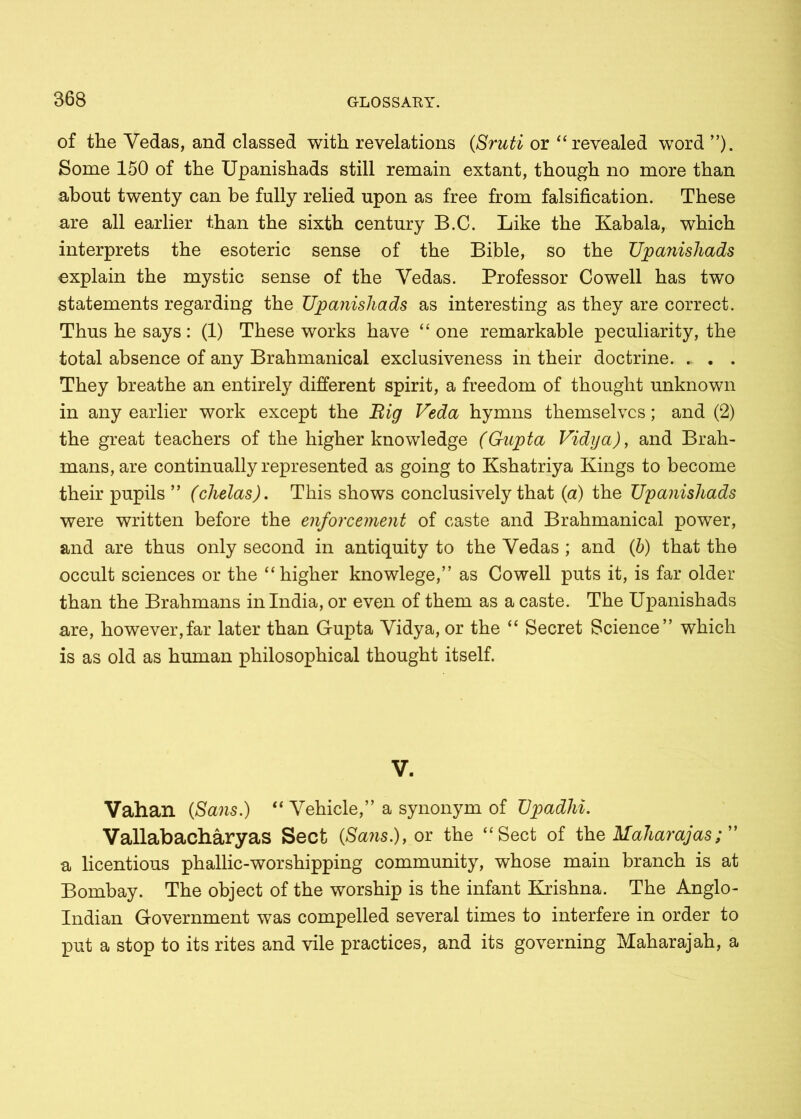 of the Vedas, and classed with revelations (Sruti or “revealed word ”). Some 150 of the Upanishads still remain extant, though no more than about twenty can be fully relied upon as free from falsification. These are all earlier than the sixth century B.C. Like the Kabala, which interprets the esoteric sense of the Bible, so the Upanishads explain the mystic sense of the Vedas. Professor Cowell has two statements regarding the Upanishads as interesting as they are correct. Thus he says : (1) These works have “ one remarkable peculiarity, the total absence of any Brahmanical exclusiveness in their doctrine They breathe an entirely different spirit, a freedom of thought unknown in any earlier work except the Big Veda hymns themselves; and (2) the great teachers of the higher knowledge (Gupta Vidya), and Brah- mans, are continually represented as going to Kshatriya Kings to become their pupils ” (chelas). This shows conclusively that (a) the Upanishads were written before the enforcement of caste and Brahmanical power, and are thus only second in antiquity to the Vedas; and (b) that the occult sciences or the “higher knowlege,” as Cowell puts it, is far older than the Brahmans in India, or even of them as a caste. The Upanishads are, however,far later than Gupta Vidya, or the “ Secret Science” which is as old as human philosophical thought itself. V. Vahan (Sans.) “ Vehicle,” a synonym of Upadhi. Vallabacharyas Sect (Sans.), or the “Sect of the Maharajas; a licentious phallic-worshipping community, whose main branch is at Bombay. The object of the worship is the infant Krishna. The Anglo- Indian Government was compelled several times to interfere in order to put a stop to its rites and vile practices, and its governing Maharajah, a