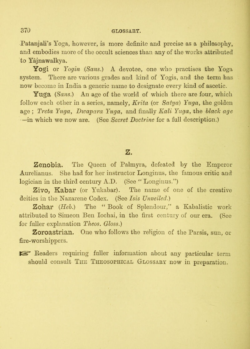 Patanjali’s Yoga, however, is more definite and precise as a philosophy, and embodies more of the occult sciences than any of the works attributed to Yajnawalkya. Yogi or Yogin (Sans.) A devotee, one who practises the Yoga system. There are various grades and kind of Yogis, and the term has now become in India a generic name to designate every kind of ascetic. Yuga (Sans.) An age of the world of which there are four, which follow each other in a series, namely, Krita (or Satya) Yuga, the golden age ; Treta Yuga, Dwapara Yuga, and finally Kali Yuga, the black age —in which we now are. (Bee Secret Doctrine for a full description.) Z. Zenobia. The Queen of Palmyra, defeated by the Emperor Aurelianus. She had for her instructor Longinus, the famous critic and logician in the third century A.D. (See “ Longinus.”) Zivo, Kabar (or Yukabar). The name of one of the creative deities in the Nazarene Codex. (See Isis TJnveiled.) Zohar (Heb.) The “ Book of Splendour,” a Kabalistic work attributed to Simeon Ben Iochai, in the first century of our era. (See for fuller explanation Theos. Gloss.) Zoroastrian. One who follows the religion of the Parsis, sun, or fire-worshippers. Headers requiring fuller information about any particular term should consult The Theosophical Glossaey now in preparation.