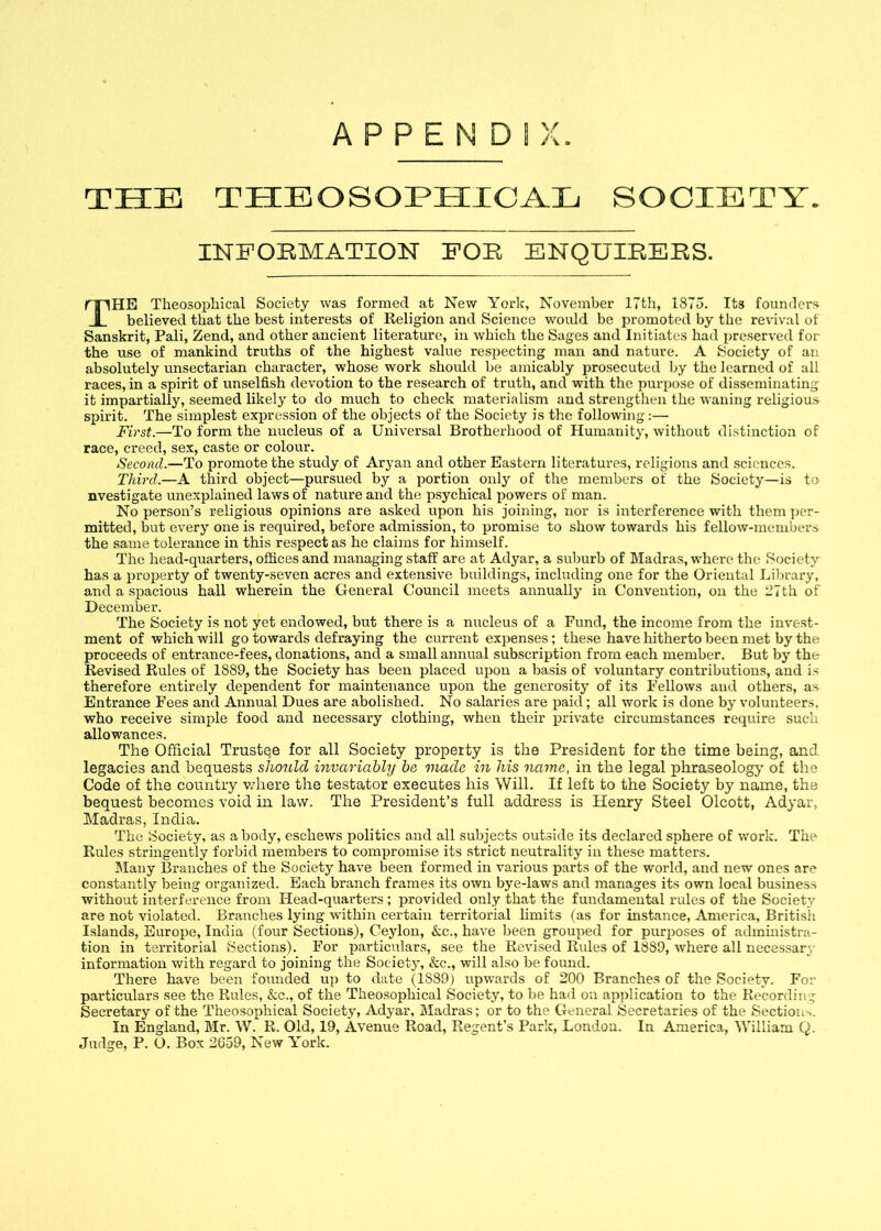 APPENDIX. THE THEOSOPHICAL SOCIETY. INFORMATION FOR ENQUIRERS. THE Theosopliical Society was formed at New York, November 17th, 1875. Its founders believed that the best interests of Religion and Science would be promoted by the revival of Sanskrit, Pali, Zend, and other ancient literature, in which the Sages and Initiates had preserved for the use of mankind truths of the highest value respecting man and nature. A Society of an absolutely unsectarian character, whose work should be amicably prosecuted by the learned of all races, in a spirit of unselfish devotion to the research of truth, and with the purpose of disseminating it impartially, seemed likely to do much to check materialism and strengthen the waning religious spirit. The simplest expression of the objects of the Society is the following:— First.—To form the nucleus of a Universal Brotherhood of Humanity, without distinction of race, creed, sex, caste or colour. Second.—To promote the study of Aryan and other Eastern literatures, religions and sciences. Third.—A third object—pursued by a portion only of the members of the Society—is to nvestigate unexplained laws of nature and the psychical powers of man. No person’s religious opinions are asked upon his joining, nor is interference with them per- mitted, but every one is required, before admission, to promise to show towards his fellow-members the same tolerance in this respect as he claims for himself. The head-quarters, offices and managing staff are at Adyar, a suburb of Madras, where the Society has a property of twenty-seven acres and extensive buildings, including one for the Oriental Library, and a spacious hall wherein the General Council meets annually in Convention, on the 27th of December. The Society is not yet endowed, but there is a nucleus of a Fund, the income from the invest- ment of which will go towards defraying the current expenses; these have hitherto been met by the proceeds of entrance-fees, donations, and a small annual subscription from each member. But by the Revised Rules of 1889, the Society has been placed upon a basis of voluntary contributions, and is therefore entirely dependent for maintenance upon the generosity of its Fellows and others, as Entrance Fees and Annual Dues are abolished. No salaries are paid; all work is done by volunteers, who receive simple food and necessary clothing, when their private circumstances require such allowances. The Official Trustee for all Society property is the President for the time being, and legacies and bequests should invariably be made in his name, in the legal phraseology of the Code of the country where the testator executes his Will. If left to the Society by name, the bequest becomes void in law. The President’s full address is Henry Steel Olcott, Adyar, Madras, India. The Society, as a body, eschews politics and all subjects outside its declared sphere of work. The Rules stringently forbid members to compromise its strict neutrality in these matters. Many Branches of the Society have been formed in various parts of the world, and new ones are constantly being organized. Each branch frames its own bye-laws and manages its own local business without interference from Head-quarters; provided only that the fundamental rules of the Society are not violated. Branches lying within certain territorial limits (as for instance, America, British Islands, Europe, India (four Sections), Ceylon, &c., have been grouped for purposes of administra- tion in territorial Sections). For particulars, see the Revised Rules of 1889, where all necessary information with regard to joining the Society, &c., will also be found. There have been founded up to date (1889) upwards of 200 Branches of the Society. For particulars see the Rules, &c., of the Theosophical Society, to be had on application to the Recording Secretary of the Theosophical Society, Adyar, Madras; or to the General Secretaries of the Section-.. In England, Mr. W. R. Old, 19, Avenue Road, Regent’s Park, London. In America, William Q. Judge, P. O. Box 2659, New York.