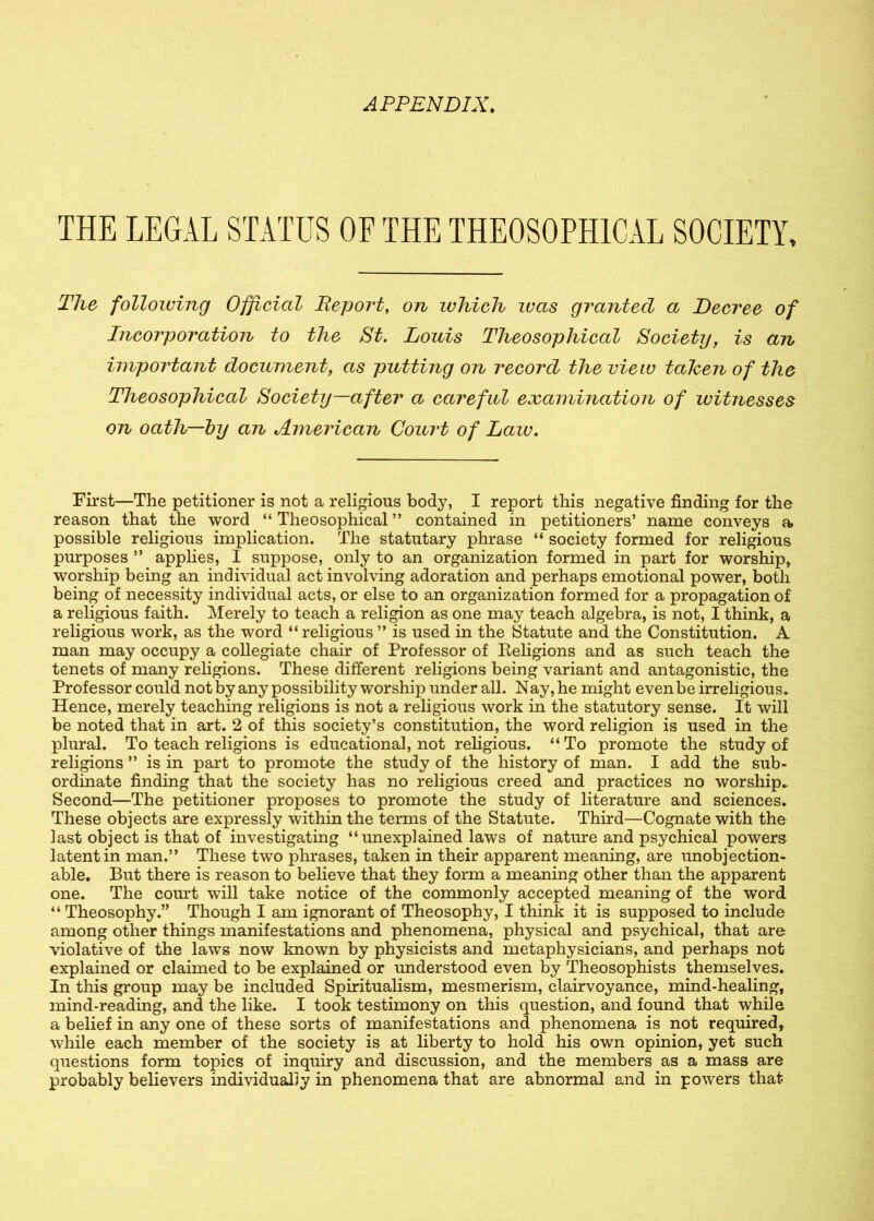 THE LEGAL STATUS OF THE THE0S0PH1CAL SOCIETY, The following Official Report, on which was granted a Decree of Incorporation to the St. Louis Theosophical Society, is an important document, as putting on record the view tahen of the Theosophical Society—after a careful examination of witnesses on oath—by an American Court of Law. First—The petitioner is not a religious body, I report this negative finding for the reason that the word “ Theosophical ” contained in petitioners’ name conveys a possible religious implication. The statutary phrase “ society formed for religious purposes ” applies, I suppose, only to an organization formed in part for worship, worship being an individual act involving adoration and perhaps emotional power, both being of necessity individual acts, or else to an organization formed for a propagation of a religious faith. Merely to teach a religion as one may teach algebra, is not, I think, a religious work, as the word “ religious ” is used in the Statute and the Constitution. A man may occupy a collegiate chair of Professor of Beligions and as such teach the tenets of many religions. These different religions being variant and antagonistic, the Professor could not by any possibility worship under all. Nay, he might even be irreligious* Hence, merely teaching religions is not a religious work in the statutory sense. It will be noted that in art. 2 of this society’s constitution, the word religion is used in the plural. To teach religions is educational, not religious. “ To promote the study of religions ” is in part to promote the study of the history of man. I add the sub- ordinate finding that the society has no religious creed and practices no worship* Second—The petitioner proposes to promote the study of literature and sciences. These objects are expressly within the terms of the Statute. Third—Cognate with the last object is that of investigating “unexplained laws of nature and psychical powers latent in man.” These two phrases, taken in their apparent meaning, are unobjection- able. But there is reason to believe that they form a meaning other than the apparent one. The court will take notice of the commonly accepted meaning of the word “ Theosophy.” Though I am ignorant of Theosophy, I think it is supposed to include among other things manifestations and phenomena, physical and psychical, that are violative of the laws now known by physicists and metaphysicians, and perhaps not explained or claimed to be explained or understood even by Theosophists themselves. In this group may be included Spiritualism, mesmerism, clairvoyance, mind-healing, mind-reading, and the like. I took testimony on this question, and found that while a belief in any one of these sorts of manifestations and phenomena is not required, while each member of the society is at liberty to hold his own opinion, yet such questions form topics of inquiry and discussion, and the members as a mass are probably believers individually in phenomena that are abnormal and in powers that