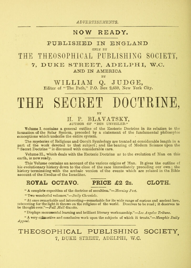 ADVERTISEMENTS. NOW READY. PUBLISHED IN ENGLAND ONLY BY THE THEOSOPHICAL PUBLISHING SOCIETY, 7, DUKE STREET, ADELPHI, W.C. AND IN AMERICA BY WILLIAM Q. JUDGE, Editor of “ The Path,” P.0. Box 2,659, New York City. THE SECRET DOCTRINE, BY H. P. BLAVATSKY, AUTHOR OF “ISIS UNVEILED.” Yolume I. contains a general outline of the Esoteric Doctrine in its relation to the formation of the Solar System, preceded by a statement of the fundamental philosophic conceptions which underlie the entire system. The mysteries of Religious and Occult Symbology are treated at considerable length in a part of the work devoted to that subject; and the bearing of Modern Science upon the “ Secret Doctrine ” is discussed with considerable care. Yolume II., which deals with the Esoteric Doctrine as to the evolution of Man on this earth, is now ready. This Yolume contains an account of the various origins of Man. It gives the outline of his evolutionary history down to the close of the race immediately preceding our own ; the history terminating with the archaic version of the events which are related in the Bible account of the Exodus of the Israelites. ROYAL OCTAVO. PRICE £2 2s. CLOTH. “ A complete exposition of the doctrine of occultism.”—Morning Dost. “ Two wonderful volumes.”—Daily Chronicle. “ At once remarkable and interesting—remarkable for its wide range of curious and ancient lore, interesting for the light it throws on the religions of the world. Deserves to be read; it deserves to be thought over.”—Fall Mall Gazette. “ Displays monumental learning and brilliant literary workmanship.”—Los Angeles Tribune. “ A very exhaustive and conclusive work upon the subjects of which it treats.”—Memphis Daily Appeal. THEOSOPHICAL PUBLISHING SOCIETY