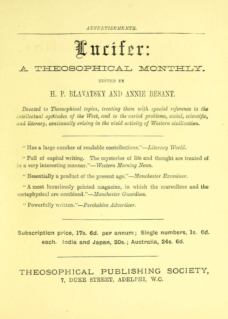 Surifsr ♦ ❖ AL THEOSOPHICAL MOPTTHLY. EDITED BY H. P. BLAVATSKY AND ANNIE BESANT. Devoted to Theosophical topics, treating them with special reference to the intellectual aptitudes of the West, and to the varied problems, social, scientific, and literary, continually arising in the vivid activity of Western civilization. “ Has a large number of readable contributions.”—Literary World. “Full of capital writing. The mysteries of life and thought are treated of in a very interesting manner.”—Western Morning News. “ Essentially a product of the present age.”—Manchester Examiner. “ A most luxuriously printed magazine, in which the marvellous and the metaphysical are combined.”—Manchester Guardian. “ Powerfully written.”—Perthshire Advertiser. Subscription price, 17s. 6d. per annum; Single numbers, Is. 6d. each. India and Japan, 20s.; Australia, 24s. 6d. THEOSOPHICAL PUBLISHING SOCIETY,